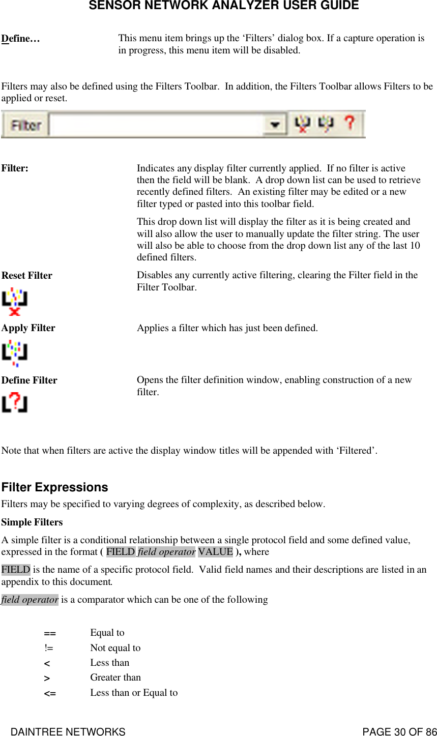 SENSOR NETWORK ANALYZER USER GUIDE DAINTREE NETWORKS                                                                                   PAGE 30 OF 86 Define… This menu item brings up the ‘Filters’ dialog box. If a capture operation is in progress, this menu item will be disabled.  Filters may also be defined using the Filters Toolbar.  In addition, the Filters Toolbar allows Filters to be applied or reset.     Filter: Indicates any display filter currently applied.  If no filter is active then the field will be blank.  A drop down list can be used to retrieve recently defined filters.  An existing filter may be edited or a new filter typed or pasted into this toolbar field.  This drop down list will display the filter as it is being created and will also allow the user to manually update the filter string. The user will also be able to choose from the drop down list any of the last 10 defined filters. Reset Filter  Disables any currently active filtering, clearing the Filter field in the Filter Toolbar. Apply Filter  Applies a filter which has just been defined. Define Filter  Opens the filter definition window, enabling construction of a new filter.  Note that when filters are active the display window titles will be appended with ‘Filtered’.  Filter Expressions Filters may be specified to varying degrees of complexity, as described below.   Simple Filters A simple filter is a conditional relationship between a single protocol field and some defined value, expressed in the format ( FIELD field operator VALUE ), where FIELD is the name of a specific protocol field.  Valid field names and their descriptions are listed in an appendix to this document. field operator is a comparator which can be one of the following         == Equal to != Not equal to &lt; Less than &gt; Greater than &lt;= Less than or Equal to 