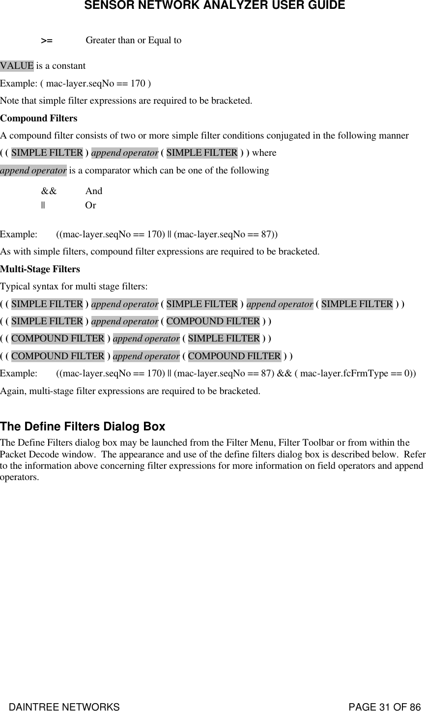 SENSOR NETWORK ANALYZER USER GUIDE DAINTREE NETWORKS                                                                                   PAGE 31 OF 86 &gt;= Greater than or Equal to  VALUE is a constant Example: ( mac-layer.seqNo == 170 ) Note that simple filter expressions are required to be bracketed. Compound Filters A compound filter consists of two or more simple filter conditions conjugated in the following manner ( ( SIMPLE FILTER ) append operator ( SIMPLE FILTER ) ) where append operator is a comparator which can be one of the following &amp;&amp; And || Or  Example: ((mac-layer.seqNo == 170) || (mac-layer.seqNo == 87)) As with simple filters, compound filter expressions are required to be bracketed. Multi-Stage Filters Typical syntax for multi stage filters: ( ( SIMPLE FILTER ) append operator ( SIMPLE FILTER ) append operator ( SIMPLE FILTER ) ) ( ( SIMPLE FILTER ) append operator ( COMPOUND FILTER ) ) ( ( COMPOUND FILTER ) append operator ( SIMPLE FILTER ) ) ( ( COMPOUND FILTER ) append operator ( COMPOUND FILTER ) ) Example: ((mac-layer.seqNo == 170) || (mac-layer.seqNo == 87) &amp;&amp; ( mac-layer.fcFrmType == 0)) Again, multi-stage filter expressions are required to be bracketed.  The Define Filters Dialog Box The Define Filters dialog box may be launched from the Filter Menu, Filter Toolbar or from within the Packet Decode window.  The appearance and use of the define filters dialog box is described below.  Refer to the information above concerning filter expressions for more information on field operators and append operators.  