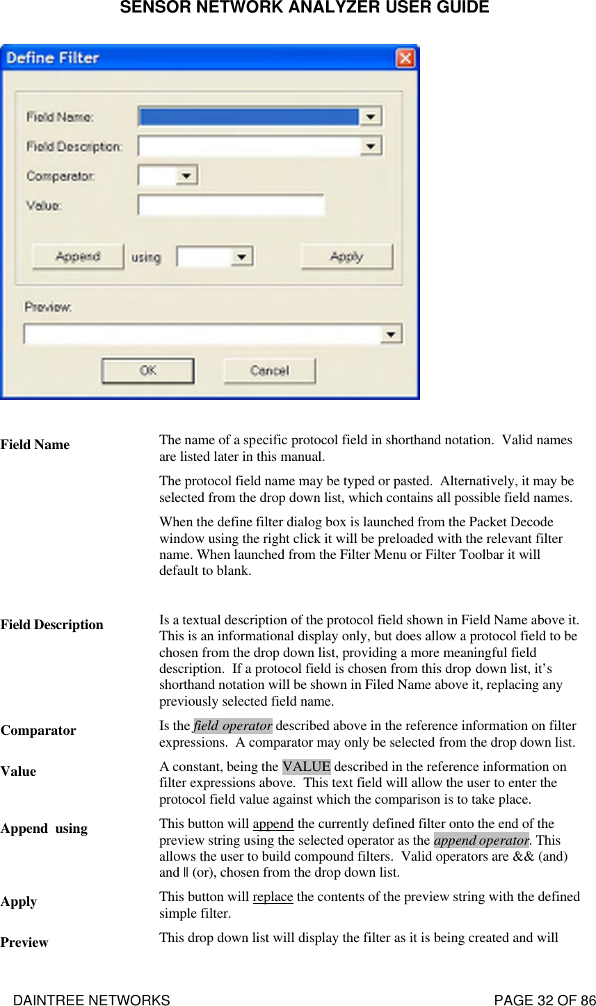 SENSOR NETWORK ANALYZER USER GUIDE DAINTREE NETWORKS                                                                                   PAGE 32 OF 86   Field Name The name of a specific protocol field in shorthand notation.  Valid names are listed later in this manual.  The protocol field name may be typed or pasted.  Alternatively, it may be selected from the drop down list, which contains all possible field names. When the define filter dialog box is launched from the Packet Decode window using the right click it will be preloaded with the relevant filter name. When launched from the Filter Menu or Filter Toolbar it will default to blank.  Field Description Is a textual description of the protocol field shown in Field Name above it. This is an informational display only, but does allow a protocol field to be chosen from the drop down list, providing a more meaningful field description.  If a protocol field is chosen from this drop down list, it’s shorthand notation will be shown in Filed Name above it, replacing any previously selected field name. Comparator Is the field operator described above in the reference information on filter expressions.  A comparator may only be selected from the drop down list. Value A constant, being the VALUE described in the reference information on filter expressions above.  This text field will allow the user to enter the protocol field value against which the comparison is to take place. Append  using This button will append the currently defined filter onto the end of the preview string using the selected operator as the append operator. This allows the user to build compound filters.  Valid operators are &amp;&amp; (and) and || (or), chosen from the drop down list. Apply This button will replace the contents of the preview string with the defined simple filter. Preview This drop down list will display the filter as it is being created and will 