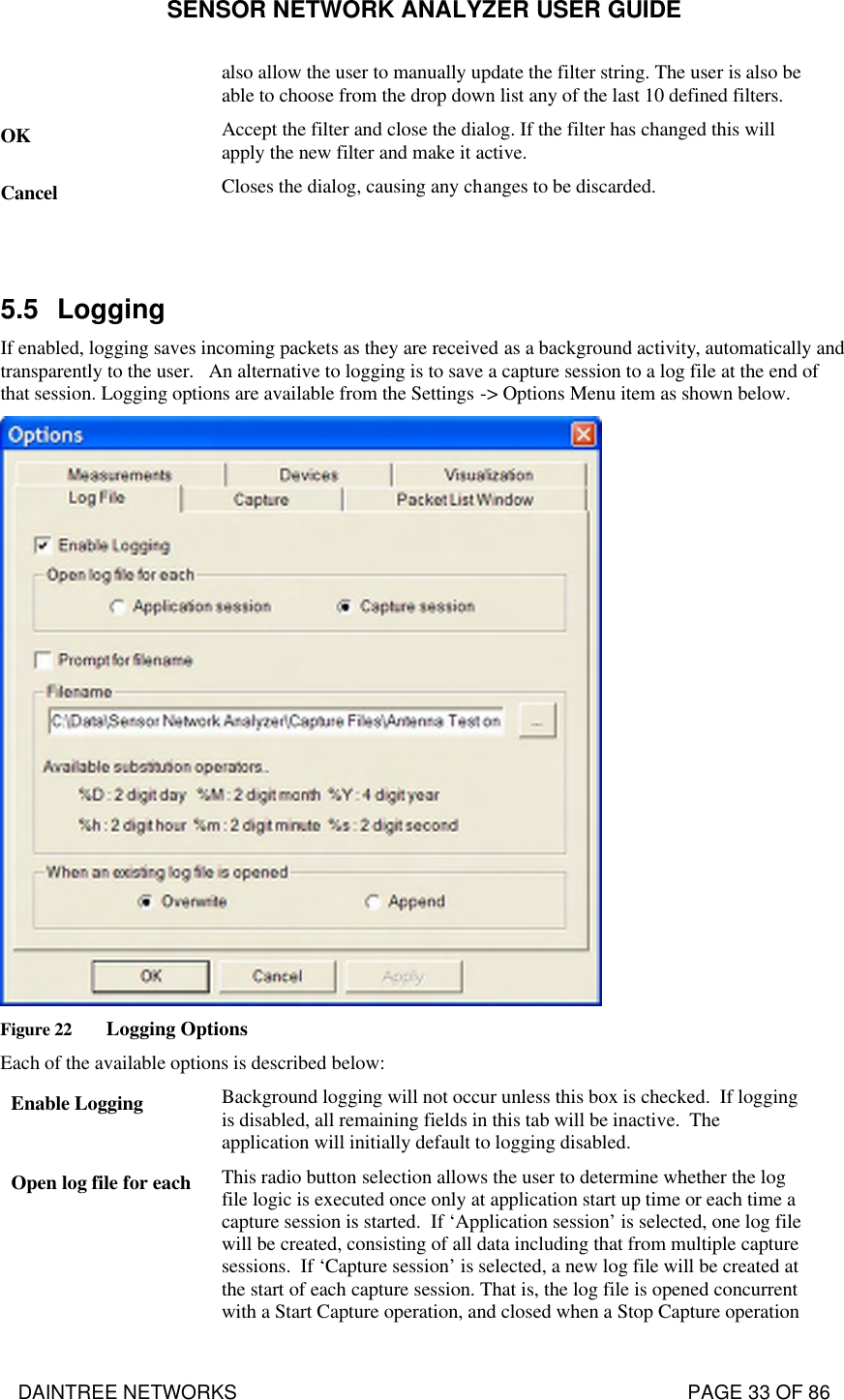 SENSOR NETWORK ANALYZER USER GUIDE DAINTREE NETWORKS                                                                                   PAGE 33 OF 86 also allow the user to manually update the filter string. The user is also be able to choose from the drop down list any of the last 10 defined filters. OK Accept the filter and close the dialog. If the filter has changed this will apply the new filter and make it active. Cancel Closes the dialog, causing any changes to be discarded.   5.5 Logging If enabled, logging saves incoming packets as they are received as a background activity, automatically and transparently to the user.   An alternative to logging is to save a capture session to a log file at the end of that session. Logging options are available from the Settings -&gt; Options Menu item as shown below.  Figure 22 Logging Options Each of the available options is described below: Enable Logging Background logging will not occur unless this box is checked.  If logging is disabled, all remaining fields in this tab will be inactive.  The application will initially default to logging disabled. Open log file for each This radio button selection allows the user to determine whether the log file logic is executed once only at application start up time or each time a capture session is started.  If ‘Application session’ is selected, one log file will be created, consisting of all data including that from multiple capture sessions.  If ‘Capture session’ is selected, a new log file will be created at the start of each capture session. That is, the log file is opened concurrent with a Start Capture operation, and closed when a Stop Capture operation 