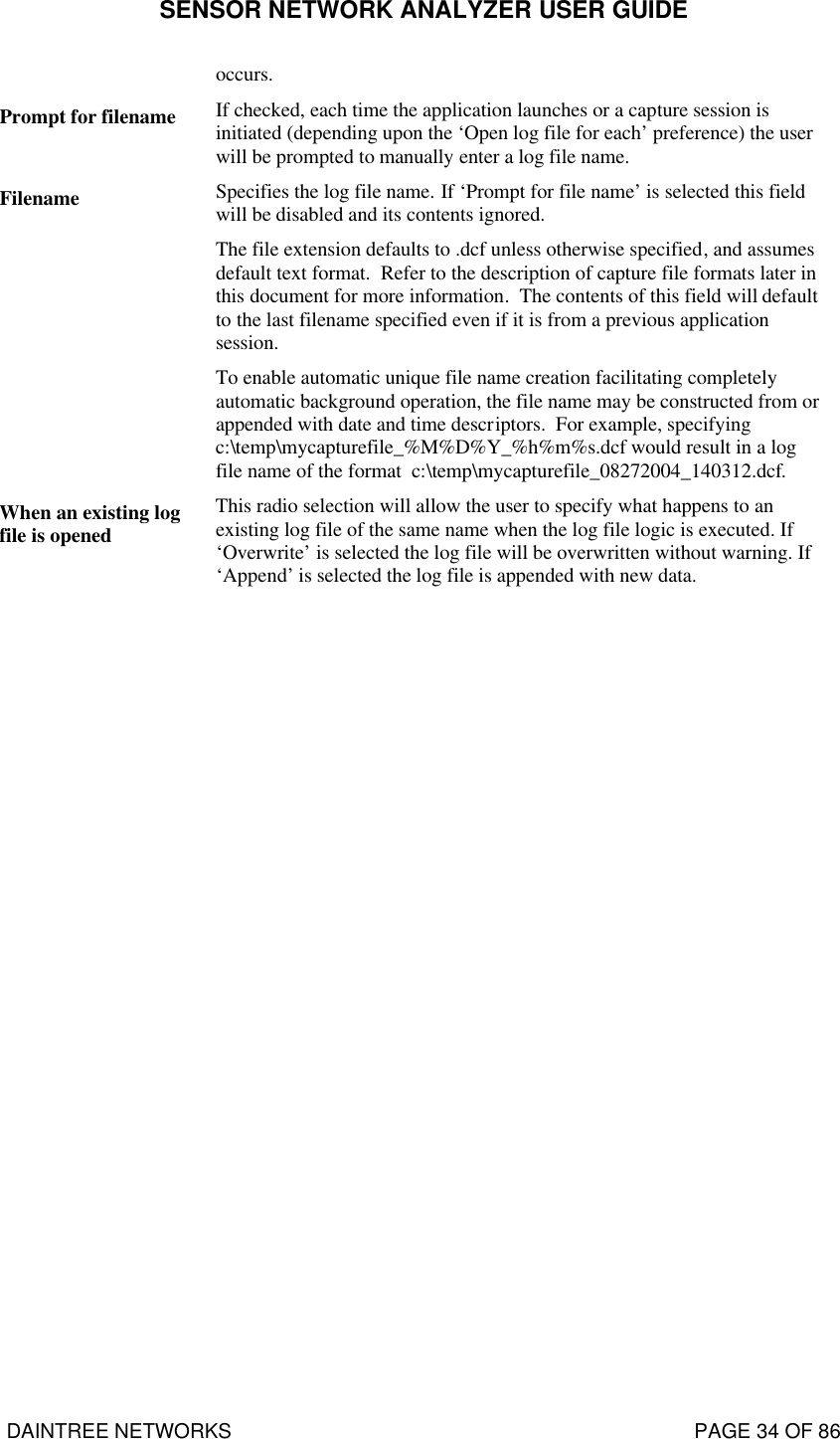 SENSOR NETWORK ANALYZER USER GUIDE DAINTREE NETWORKS                                                                                   PAGE 34 OF 86 occurs. Prompt for filename If checked, each time the application launches or a capture session is initiated (depending upon the ‘Open log file for each’ preference) the user will be prompted to manually enter a log file name. Filename Specifies the log file name. If ‘Prompt for file name’ is selected this field will be disabled and its contents ignored.   The file extension defaults to .dcf unless otherwise specified, and assumes default text format.  Refer to the description of capture file formats later in this document for more information.  The contents of this field will default to the last filename specified even if it is from a previous application session. To enable automatic unique file name creation facilitating completely automatic background operation, the file name may be constructed from or appended with date and time descriptors.  For example, specifying c:\temp\mycapturefile_%M%D%Y_%h%m%s.dcf would result in a log file name of the format  c:\temp\mycapturefile_08272004_140312.dcf.  When an existing log file is opened This radio selection will allow the user to specify what happens to an existing log file of the same name when the log file logic is executed. If ‘Overwrite’ is selected the log file will be overwritten without warning. If ‘Append’ is selected the log file is appended with new data.  