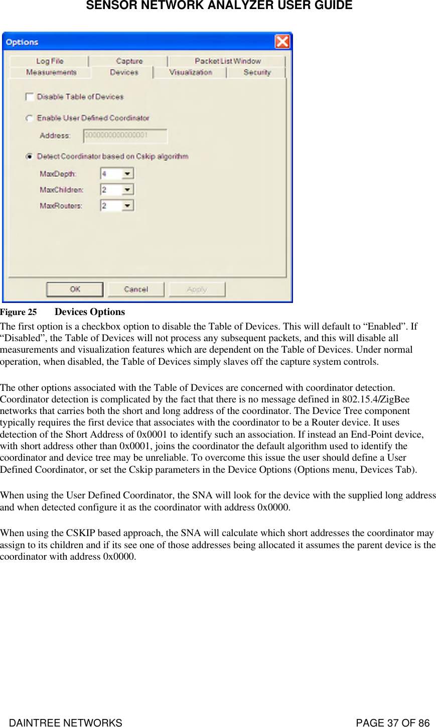 SENSOR NETWORK ANALYZER USER GUIDE DAINTREE NETWORKS                                                                                   PAGE 37 OF 86    Figure 25 Devices Options The first option is a checkbox option to disable the Table of Devices. This will default to “Enabled”. If “Disabled”, the Table of Devices will not process any subsequent packets, and this will disable all measurements and visualization features which are dependent on the Table of Devices. Under normal operation, when disabled, the Table of Devices simply slaves off the capture system controls. The other options associated with the Table of Devices are concerned with coordinator detection. Coordinator detection is complicated by the fact that there is no message defined in 802.15.4/ZigBee networks that carries both the short and long address of the coordinator. The Device Tree component typically requires the first device that associates with the coordinator to be a Router device. It uses detection of the Short Address of 0x0001 to identify such an association. If instead an End-Point device, with short address other than 0x0001, joins the coordinator the default algorithm used to identify the coordinator and device tree may be unreliable. To overcome this issue the user should define a User Defined Coordinator, or set the Cskip parameters in the Device Options (Options menu, Devices Tab). When using the User Defined Coordinator, the SNA will look for the device with the supplied long address and when detected configure it as the coordinator with address 0x0000. When using the CSKIP based approach, the SNA will calculate which short addresses the coordinator may assign to its children and if its see one of those addresses being allocated it assumes the parent device is the coordinator with address 0x0000.  