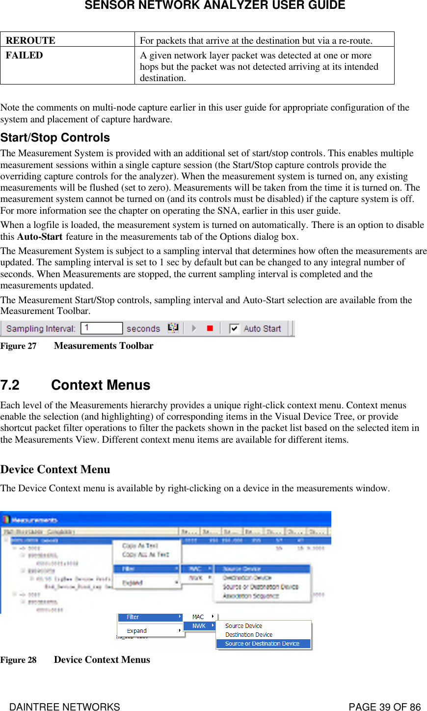 SENSOR NETWORK ANALYZER USER GUIDE DAINTREE NETWORKS                                                                                   PAGE 39 OF 86 REROUTE For packets that arrive at the destination but via a re-route. FAILED A given network layer packet was detected at one or more hops but the packet was not detected arriving at its intended destination.  Note the comments on multi-node capture earlier in this user guide for appropriate configuration of the system and placement of capture hardware. Start/Stop Controls The Measurement System is provided with an additional set of start/stop controls. This enables multiple measurement sessions within a single capture session (the Start/Stop capture controls provide the overriding capture controls for the analyzer). When the measurement system is turned on, any existing measurements will be flushed (set to zero). Measurements will be taken from the time it is turned on. The measurement system cannot be turned on (and its controls must be disabled) if the capture system is off. For more information see the chapter on operating the SNA, earlier in this user guide. When a logfile is loaded, the measurement system is turned on automatically. There is an option to disable this Auto-Start feature in the measurements tab of the Options dialog box. The Measurement System is subject to a sampling interval that determines how often the measurements are updated. The sampling interval is set to 1 sec by default but can be changed to any integral number of seconds. When Measurements are stopped, the current sampling interval is completed and the measurements updated. The Measurement Start/Stop controls, sampling interval and Auto-Start selection are available from the Measurement Toolbar.  Figure 27 Measurements Toolbar  7.2 Context Menus Each level of the Measurements hierarchy provides a unique right-click context menu. Context menus enable the selection (and highlighting) of corresponding items in the Visual Device Tree, or provide shortcut packet filter operations to filter the packets shown in the packet list based on the selected item in the Measurements View. Different context menu items are available for different items.  Device Context Menu  The Device Context menu is available by right-clicking on a device in the measurements window.    Figure 28 Device Context Menus 