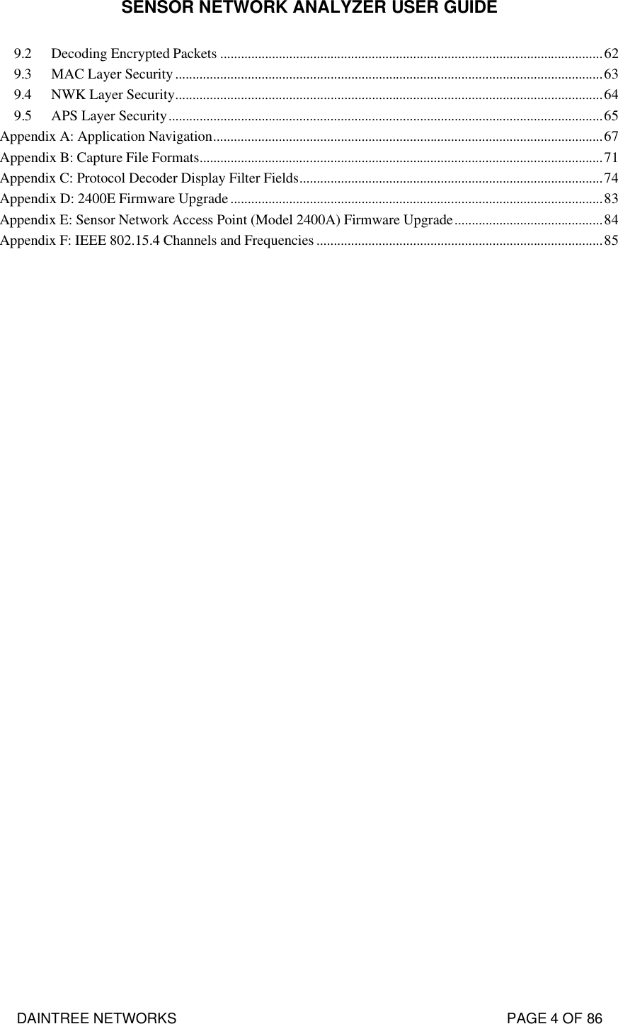 SENSOR NETWORK ANALYZER USER GUIDE DAINTREE NETWORKS                                                                                   PAGE 4 OF 86 9.2 Decoding Encrypted Packets ...............................................................................................................62 9.3 MAC Layer Security............................................................................................................................63 9.4 NWK Layer Security............................................................................................................................64 9.5 APS Layer Security..............................................................................................................................65 Appendix A: Application Navigation.................................................................................................................67 Appendix B: Capture File Formats.....................................................................................................................71 Appendix C: Protocol Decoder Display Filter Fields........................................................................................74 Appendix D: 2400E Firmware Upgrade............................................................................................................83 Appendix E: Sensor Network Access Point (Model 2400A) Firmware Upgrade...........................................84 Appendix F: IEEE 802.15.4 Channels and Frequencies ...................................................................................85 