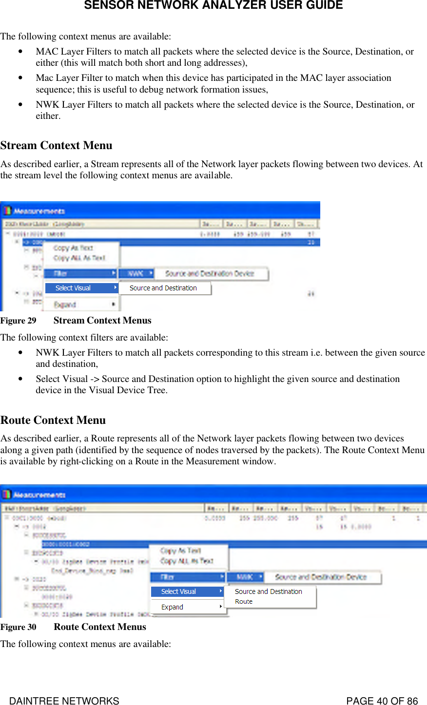 SENSOR NETWORK ANALYZER USER GUIDE DAINTREE NETWORKS                                                                                   PAGE 40 OF 86 The following context menus are available: • MAC Layer Filters to match all packets where the selected device is the Source, Destination, or either (this will match both short and long addresses), • Mac Layer Filter to match when this device has participated in the MAC layer association sequence; this is useful to debug network formation issues, • NWK Layer Filters to match all packets where the selected device is the Source, Destination, or either.  Stream Context Menu  As described earlier, a Stream represents all of the Network layer packets flowing between two devices. At the stream level the following context menus are available.   Figure 29 Stream Context Menus The following context filters are available: • NWK Layer Filters to match all packets corresponding to this stream i.e. between the given source and destination, • Select Visual -&gt; Source and Destination option to highlight the given source and destination device in the Visual Device Tree.  Route Context Menu  As described earlier, a Route represents all of the Network layer packets flowing between two devices along a given path (identified by the sequence of nodes traversed by the packets). The Route Context Menu is available by right-clicking on a Route in the Measurement window.    Figure 30 Route Context Menus The following context menus are available: 