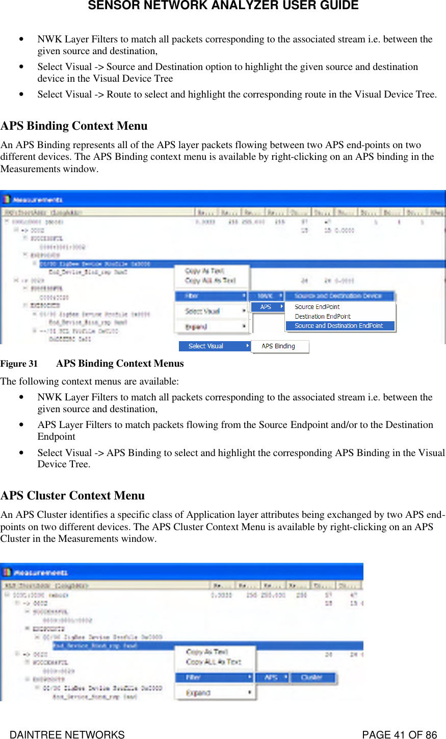 SENSOR NETWORK ANALYZER USER GUIDE DAINTREE NETWORKS                                                                                   PAGE 41 OF 86 • NWK Layer Filters to match all packets corresponding to the associated stream i.e. between the given source and destination, • Select Visual -&gt; Source and Destination option to highlight the given source and destination device in the Visual Device Tree • Select Visual -&gt; Route to select and highlight the corresponding route in the Visual Device Tree.  APS Binding Context Menu  An APS Binding represents all of the APS layer packets flowing between two APS end-points on two different devices. The APS Binding context menu is available by right-clicking on an APS binding in the Measurements window.   Figure 31 APS Binding Context Menus The following context menus are available: • NWK Layer Filters to match all packets corresponding to the associated stream i.e. between the given source and destination, • APS Layer Filters to match packets flowing from the Source Endpoint and/or to the Destination Endpoint • Select Visual -&gt; APS Binding to select and highlight the corresponding APS Binding in the Visual Device Tree.  APS Cluster Context Menu  An APS Cluster identifies a specific class of Application layer attributes being exchanged by two APS end-points on two different devices. The APS Cluster Context Menu is available by right-clicking on an APS Cluster in the Measurements window.   