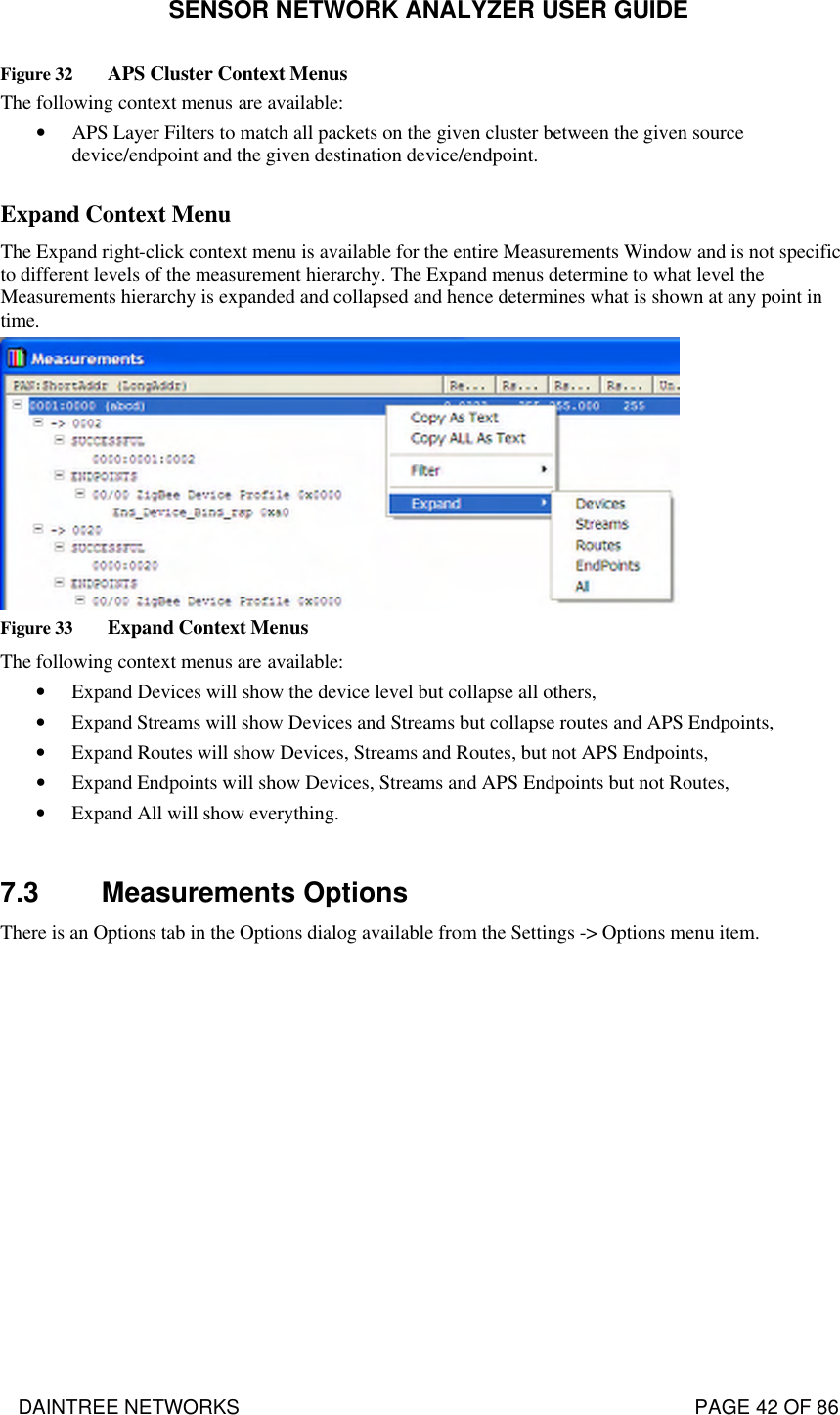 SENSOR NETWORK ANALYZER USER GUIDE DAINTREE NETWORKS                                                                                   PAGE 42 OF 86 Figure 32 APS Cluster Context Menus The following context menus are available: • APS Layer Filters to match all packets on the given cluster between the given source device/endpoint and the given destination device/endpoint.  Expand Context Menu  The Expand right-click context menu is available for the entire Measurements Window and is not specific to different levels of the measurement hierarchy. The Expand menus determine to what level the Measurements hierarchy is expanded and collapsed and hence determines what is shown at any point in time.  Figure 33 Expand Context Menus The following context menus are available: • Expand Devices will show the device level but collapse all others, • Expand Streams will show Devices and Streams but collapse routes and APS Endpoints, • Expand Routes will show Devices, Streams and Routes, but not APS Endpoints, • Expand Endpoints will show Devices, Streams and APS Endpoints but not Routes, • Expand All will show everything.  7.3 Measurements Options There is an Options tab in the Options dialog available from the Settings -&gt; Options menu item. 