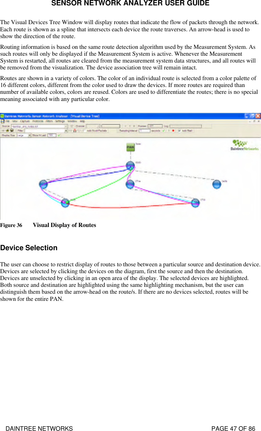 SENSOR NETWORK ANALYZER USER GUIDE DAINTREE NETWORKS                                                                                   PAGE 47 OF 86 The Visual Devices Tree Window will display routes that indicate the flow of packets through the network. Each route is shown as a spline that intersects each device the route traverses. An arrow-head is used to show the direction of the route. Routing information is based on the same route detection algorithm used by the Measurement System. As such routes will only be displayed if the Measurement System is active. Whenever the Measurement System is restarted, all routes are cleared from the measurement system data structures, and all routes will be removed from the visualization. The device association tree will remain intact. Routes are shown in a variety of colors. The color of an individual route is selected from a color palette of 16 different colors, different from the color used to draw the devices. If more routes are required than number of available colors, colors are reused. Colors are used to differentiate the routes; there is no special meaning associated with any particular color.   Figure 36 Visual Display of Routes  Device Selection The user can choose to restrict display of routes to those between a particular source and destination device. Devices are selected by clicking the devices on the diagram, first the source and then the destination. Devices are unselected by clicking in an open area of the display. The selected devices are highlighted. Both source and destination are highlighted using the same highlighting mechanism, but the user can distinguish them based on the arrow-head on the route/s. If there are no devices selected, routes will be shown for the entire PAN.   