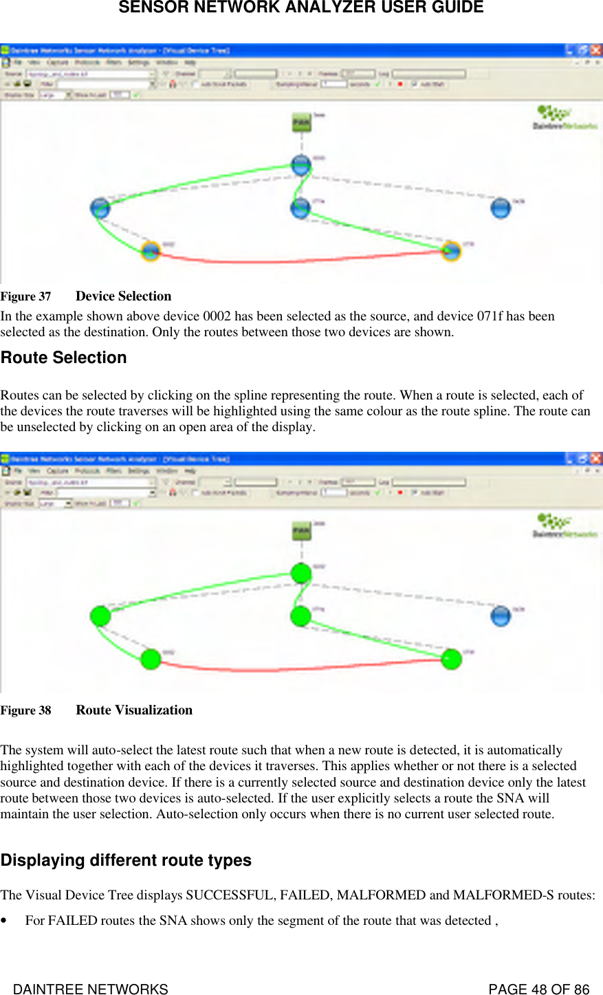 SENSOR NETWORK ANALYZER USER GUIDE DAINTREE NETWORKS                                                                                   PAGE 48 OF 86  Figure 37 Device Selection In the example shown above device 0002 has been selected as the source, and device 071f has been selected as the destination. Only the routes between those two devices are shown. Route Selection Routes can be selected by clicking on the spline representing the route. When a route is selected, each of the devices the route traverses will be highlighted using the same colour as the route spline. The route can be unselected by clicking on an open area of the display.   Figure 38 Route Visualization  The system will auto-select the latest route such that when a new route is detected, it is automatically highlighted together with each of the devices it traverses. This applies whether or not there is a selected source and destination device. If there is a currently selected source and destination device only the latest route between those two devices is auto-selected. If the user explicitly selects a route the SNA will maintain the user selection. Auto-selection only occurs when there is no current user selected route.  Displaying different route types The Visual Device Tree displays SUCCESSFUL, FAILED, MALFORMED and MALFORMED-S routes: • For FAILED routes the SNA shows only the segment of the route that was detected , 