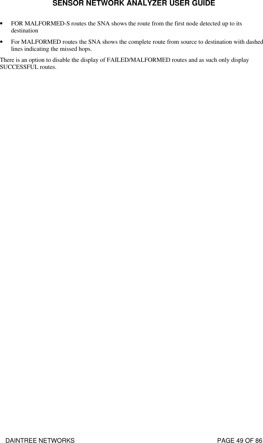 SENSOR NETWORK ANALYZER USER GUIDE DAINTREE NETWORKS                                                                                   PAGE 49 OF 86 • FOR MALFORMED-S routes the SNA shows the route from the first node detected up to its destination • For MALFORMED routes the SNA shows the complete route from source to destination with dashed lines indicating the missed hops. There is an option to disable the display of FAILED/MALFORMED routes and as such only display SUCCESSFUL routes.    