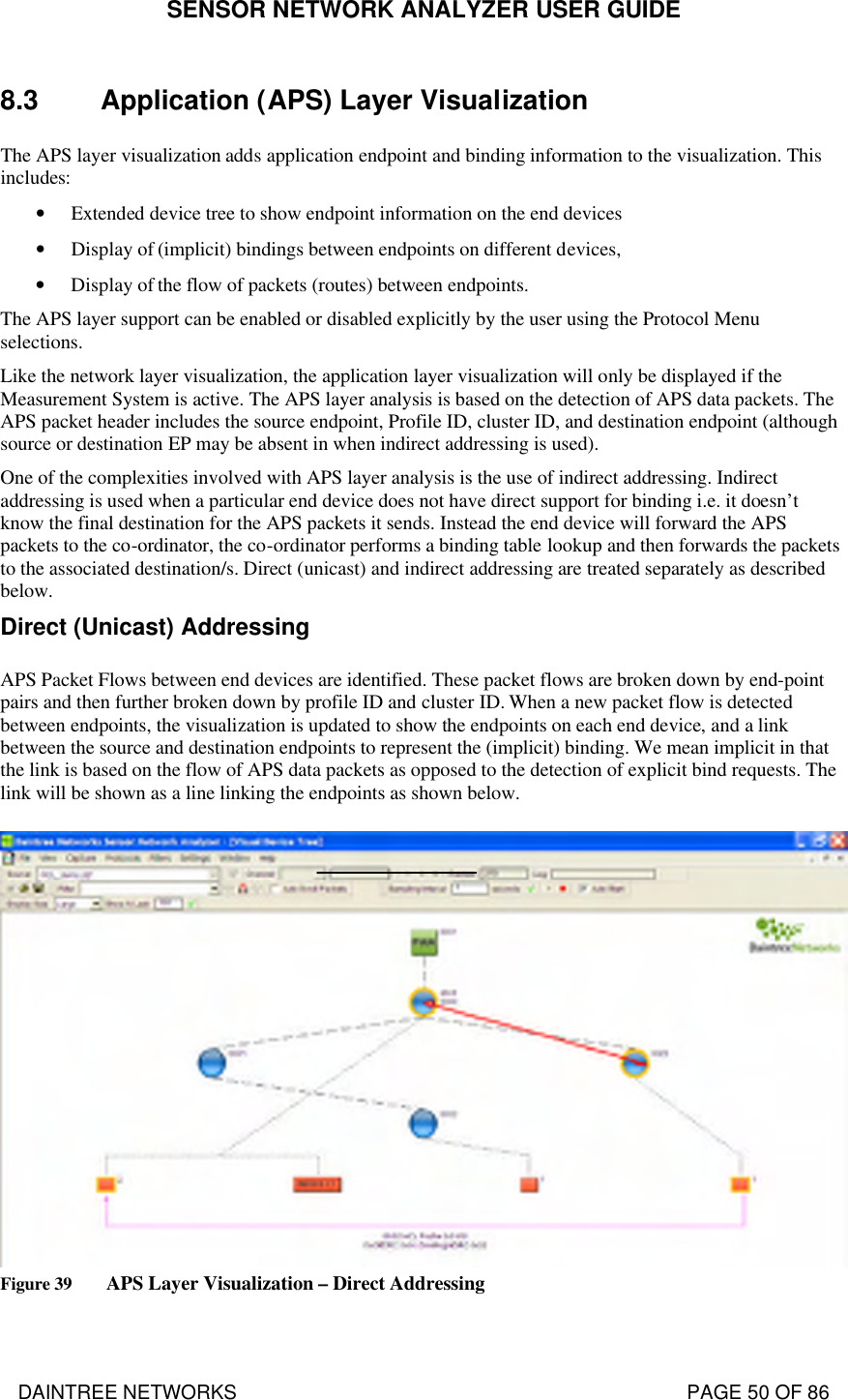 SENSOR NETWORK ANALYZER USER GUIDE DAINTREE NETWORKS                                                                                   PAGE 50 OF 86 8.3 Application (APS) Layer Visualization  The APS layer visualization adds application endpoint and binding information to the visualization. This includes: • Extended device tree to show endpoint information on the end devices • Display of (implicit) bindings between endpoints on different devices,  • Display of the flow of packets (routes) between endpoints. The APS layer support can be enabled or disabled explicitly by the user using the Protocol Menu selections. Like the network layer visualization, the application layer visualization will only be displayed if the Measurement System is active. The APS layer analysis is based on the detection of APS data packets. The APS packet header includes the source endpoint, Profile ID, cluster ID, and destination endpoint (although source or destination EP may be absent in when indirect addressing is used). One of the complexities involved with APS layer analysis is the use of indirect addressing. Indirect addressing is used when a particular end device does not have direct support for binding i.e. it doesn’t know the final destination for the APS packets it sends. Instead the end device will forward the APS packets to the co-ordinator, the co-ordinator performs a binding table lookup and then forwards the packets to the associated destination/s. Direct (unicast) and indirect addressing are treated separately as described below. Direct (Unicast) Addressing APS Packet Flows between end devices are identified. These packet flows are broken down by end-point pairs and then further broken down by profile ID and cluster ID. When a new packet flow is detected between endpoints, the visualization is updated to show the endpoints on each end device, and a link between the source and destination endpoints to represent the (implicit) binding. We mean implicit in that the link is based on the flow of APS data packets as opposed to the detection of explicit bind requests. The link will be shown as a line linking the endpoints as shown below.  Figure 39 APS Layer Visualization – Direct Addressing  