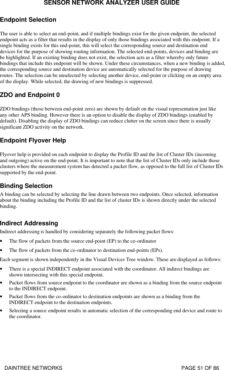 SENSOR NETWORK ANALYZER USER GUIDE DAINTREE NETWORKS                                                                                   PAGE 51 OF 86 Endpoint Selection The user is able to select an end-point, and if multiple bindings exist for the given endpoint, the selected endpoint acts as a filter that results in the display of only those bindings associated with this endpoint. If a single binding exists for this end-point, this will select the corresponding source and destination end devices for the purpose of showing routing information. The selected end-points, devices and binding are be highlighted. If an existing binding does not exist, the selection acts as a filter whereby only future bindings that include this endpoint will be shown. Under these circumstances, when a new binding is added, the corresponding source and destination device are automatically selected for the purpose of drawing routes. The selection can be unselected by selecting another device, end-point or clicking on an empty area of the display. While selected, the drawing of new bindings is suppressed. ZDO and Endpoint 0 ZDO bindings (those between end-point zero) are shown by default on the visual representation just like any other APS binding. However there is an option to disable the display of ZDO bindings (enabled by default). Disabling the display of ZDO bindings can reduce clutter on the screen since there is usually significant ZDO activity on the network. Endpoint Flyover Help Flyover help is provided on each endpoint to display the Profile ID and the list of Cluster IDs (incoming and outgoing) active on the end-point. It is important to note that the list of Cluster IDs only include those clusters where the measurement system has detected a packet flow, as opposed to the full list of Cluster IDs supported by the end-point. Binding Selection A binding can be selected by selecting the line drawn between two endpoints. Once selected, information about the binding including the Profile ID and the list of cluster IDs is shown directly under the selected binding.  Indirect Addressing Indirect addressing is handled by considering separately the following packet flows: • The flow of packets from the source end-point (EP) to the co-ordinator • The flow of packets from the co-ordinator to destination end-points (EPs). Each segment is shown independently in the Visual Devices Tree window. These are displayed as follows: • There is a special INDIRECT endpoint associated with the coordinator. All indirect bindings are shown intersecting with this special endpoint. • Packet flows from source endpoint to the coordinator are shown as a binding from the source endpoint to the INDIRECT endpoint. • Packet flows from the co-ordinator to destination endpoints are shown as a binding from the INDIRECT endpoint to the destination endpoints. • Selecting a source endpoint results in automatic selection of the corresponding end device and route to the coordinator.  