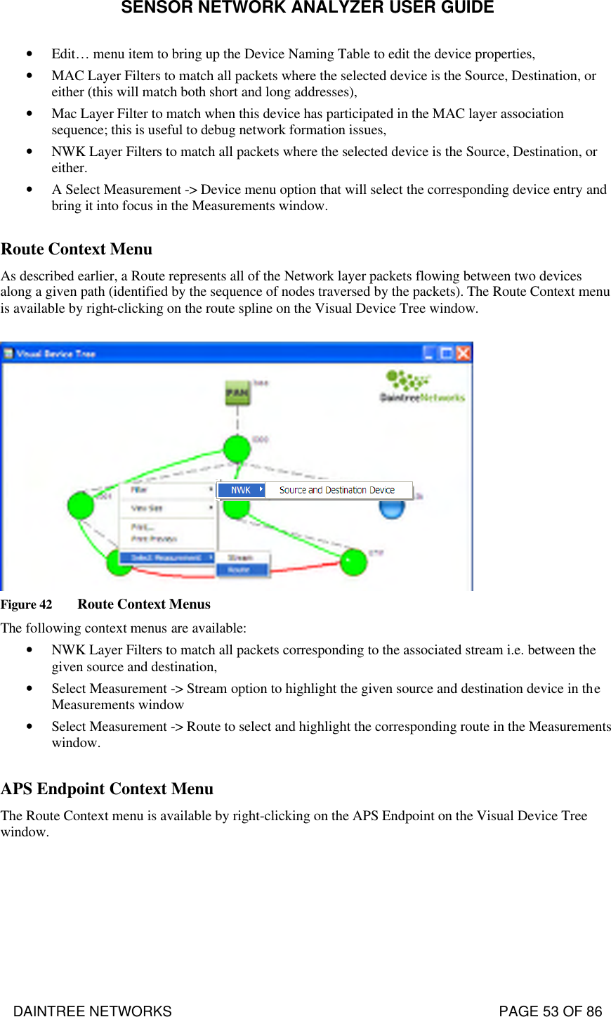 SENSOR NETWORK ANALYZER USER GUIDE DAINTREE NETWORKS                                                                                   PAGE 53 OF 86 • Edit… menu item to bring up the Device Naming Table to edit the device properties, • MAC Layer Filters to match all packets where the selected device is the Source, Destination, or either (this will match both short and long addresses), • Mac Layer Filter to match when this device has participated in the MAC layer association sequence; this is useful to debug network formation issues, • NWK Layer Filters to match all packets where the selected device is the Source, Destination, or either. • A Select Measurement -&gt; Device menu option that will select the corresponding device entry and bring it into focus in the Measurements window.  Route Context Menu  As described earlier, a Route represents all of the Network layer packets flowing between two devices along a given path (identified by the sequence of nodes traversed by the packets). The Route Context menu is available by right-clicking on the route spline on the Visual Device Tree window.   Figure 42 Route Context Menus The following context menus are available: • NWK Layer Filters to match all packets corresponding to the associated stream i.e. between the given source and destination, • Select Measurement -&gt; Stream option to highlight the given source and destination device in the Measurements window • Select Measurement -&gt; Route to select and highlight the corresponding route in the Measurements window.  APS Endpoint Context Menu The Route Context menu is available by right-clicking on the APS Endpoint on the Visual Device Tree window. 