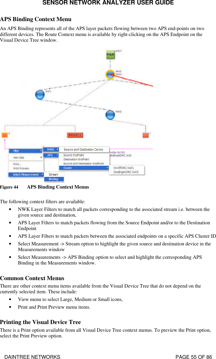 SENSOR NETWORK ANALYZER USER GUIDE DAINTREE NETWORKS                                                                                   PAGE 55 OF 86 APS Binding Context Menu  An APS Binding represents all of the APS layer packets flowing between two APS end-points on two different devices. The Route Context menu is available by right-clicking on the APS Endpoint on the Visual Device Tree window.  Figure 44 APS Binding Context Menus  The following context filters are available: • NWK Layer Filters to match all packets corresponding to the associated stream i.e. between the given source and destination, • APS Layer Filters to match packets flowing from the Source Endpoint and/or to the Destination Endpoint • APS Layer Filters to match packets between the associated endpoints on a specific APS Cluster ID • Select Measurement -&gt; Stream option to highlight the given source and destination device in the Measurements window • Select Measurements -&gt; APS Binding option to select and highlight the corresponding APS Binding in the Measurements window.  Common Context Menus There are other context menu items available from the Visual Device Tree that do not depend on the currently selected item. These include: • View menu to select Large, Medium or Small icons, • Print and Print Preview menu items.  Printing the Visual Device Tree There is a Print option available from all Visual Device Tree context menus. To preview the Print option, select the Print Preview option. 