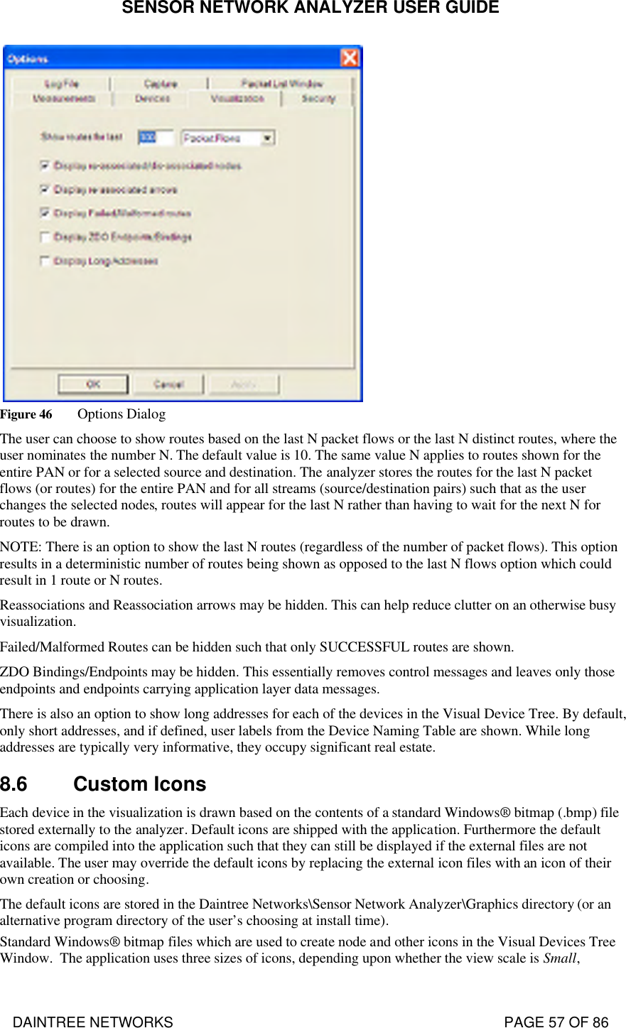 SENSOR NETWORK ANALYZER USER GUIDE DAINTREE NETWORKS                                                                                   PAGE 57 OF 86    Figure 46 Options Dialog The user can choose to show routes based on the last N packet flows or the last N distinct routes, where the user nominates the number N. The default value is 10. The same value N applies to routes shown for the entire PAN or for a selected source and destination. The analyzer stores the routes for the last N packet flows (or routes) for the entire PAN and for all streams (source/destination pairs) such that as the user changes the selected nodes, routes will appear for the last N rather than having to wait for the next N for routes to be drawn. NOTE: There is an option to show the last N routes (regardless of the number of packet flows). This option results in a deterministic number of routes being shown as opposed to the last N flows option which could result in 1 route or N routes. Reassociations and Reassociation arrows may be hidden. This can help reduce clutter on an otherwise busy visualization. Failed/Malformed Routes can be hidden such that only SUCCESSFUL routes are shown. ZDO Bindings/Endpoints may be hidden. This essentially removes control messages and leaves only those endpoints and endpoints carrying application layer data messages. There is also an option to show long addresses for each of the devices in the Visual Device Tree. By default, only short addresses, and if defined, user labels from the Device Naming Table are shown. While long addresses are typically very informative, they occupy significant real estate.  8.6 Custom Icons Each device in the visualization is drawn based on the contents of a standard Windows® bitmap (.bmp) file stored externally to the analyzer. Default icons are shipped with the application. Furthermore the default icons are compiled into the application such that they can still be displayed if the external files are not available. The user may override the default icons by replacing the external icon files with an icon of their own creation or choosing.  The default icons are stored in the Daintree Networks\Sensor Network Analyzer\Graphics directory (or an alternative program directory of the user’s choosing at install time). Standard Windows® bitmap files which are used to create node and other icons in the Visual Devices Tree Window.  The application uses three sizes of icons, depending upon whether the view scale is Small, 