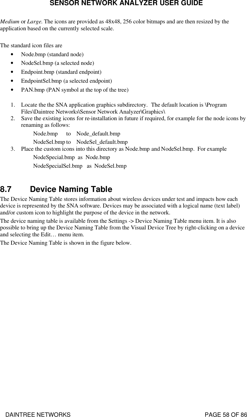 SENSOR NETWORK ANALYZER USER GUIDE DAINTREE NETWORKS                                                                                   PAGE 58 OF 86 Medium or Large. The icons are provided as 48x48, 256 color bitmaps and are then resized by the application based on the currently selected scale.  The standard icon files are • Node.bmp (standard node) • NodeSel.bmp (a selected node) • Endpoint.bmp (standard endpoint) • EndpointSel.bmp (a selected endpoint) • PAN.bmp (PAN symbol at the top of the tree)  1. Locate the the SNA application graphics subdirectory.  The default location is \Program Files\Daintree Networks\Sensor Network Analyzer\Graphics\ 2. Save the existing icons for re-installation in future if required, for example for the node icons by renaming as follows:          Node.bmp   to    Node_default.bmp      NodeSel.bmp to    NodeSel_default.bmp 3. Place the custom icons into this directory as Node.bmp and NodeSel.bmp.  For example         NodeSpecial.bmp  as  Node.bmp         NodeSpecialSel.bmp   as  NodeSel.bmp  8.7 Device Naming Table The Device Naming Table stores information about wireless devices under test and impacts how each device is represented by the SNA software. Devices may be associated with a logical name (text label) and/or custom icon to highlight the purpose of the device in the network.  The device naming table is available from the Settings -&gt; Device Naming Table menu item. It is also possible to bring up the Device Naming Table from the Visual Device Tree by right-clicking on a device and selecting the Edit… menu item.  The Device Naming Table is shown in the figure below.  