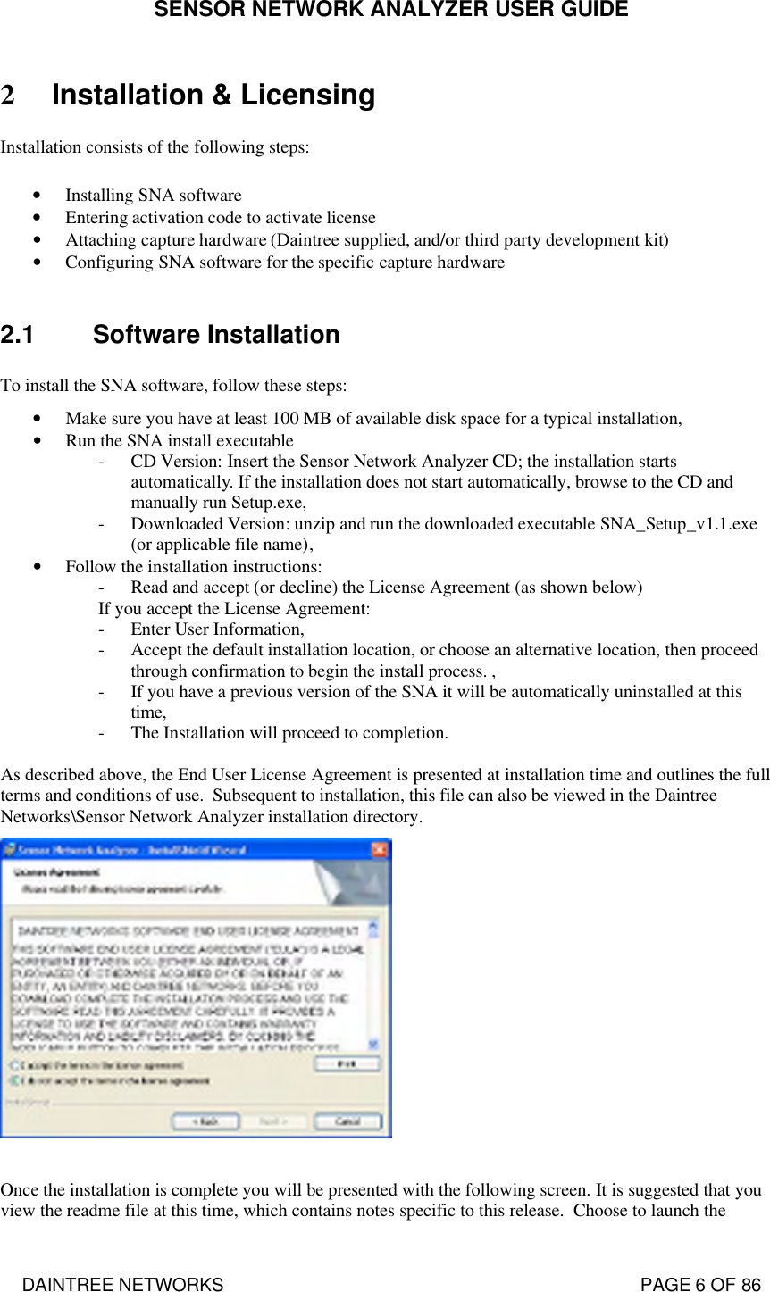 SENSOR NETWORK ANALYZER USER GUIDE DAINTREE NETWORKS                                                                                   PAGE 6 OF 86 2 Installation &amp; Licensing Installation consists of the following steps:  • Installing SNA software • Entering activation code to activate license • Attaching capture hardware (Daintree supplied, and/or third party development kit) • Configuring SNA software for the specific capture hardware  2.1 Software Installation To install the SNA software, follow these steps: • Make sure you have at least 100 MB of available disk space for a typical installation, • Run the SNA install executable - CD Version: Insert the Sensor Network Analyzer CD; the installation starts automatically. If the installation does not start automatically, browse to the CD and manually run Setup.exe, - Downloaded Version: unzip and run the downloaded executable SNA_Setup_v1.1.exe (or applicable file name), • Follow the installation instructions: - Read and accept (or decline) the License Agreement (as shown below) If you accept the License Agreement: - Enter User Information, - Accept the default installation location, or choose an alternative location, then proceed through confirmation to begin the install process. , - If you have a previous version of the SNA it will be automatically uninstalled at this time, - The Installation will proceed to completion.  As described above, the End User License Agreement is presented at installation time and outlines the full terms and conditions of use.  Subsequent to installation, this file can also be viewed in the Daintree Networks\Sensor Network Analyzer installation directory.     Once the installation is complete you will be presented with the following screen. It is suggested that you view the readme file at this time, which contains notes specific to this release.  Choose to launch the 