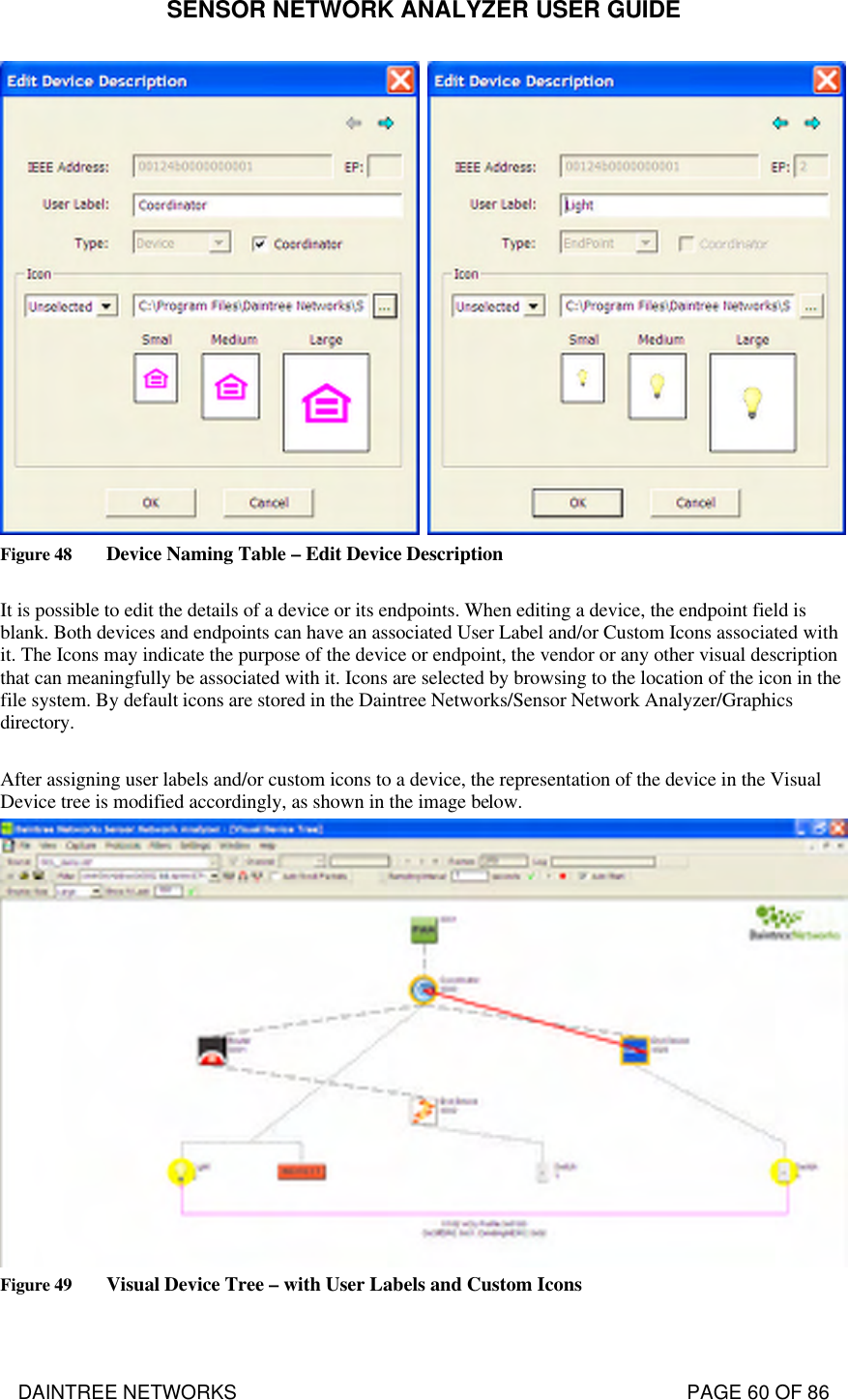 SENSOR NETWORK ANALYZER USER GUIDE DAINTREE NETWORKS                                                                                   PAGE 60 OF 86  Figure 48 Device Naming Table – Edit Device Description  It is possible to edit the details of a device or its endpoints. When editing a device, the endpoint field is blank. Both devices and endpoints can have an associated User Label and/or Custom Icons associated with it. The Icons may indicate the purpose of the device or endpoint, the vendor or any other visual description that can meaningfully be associated with it. Icons are selected by browsing to the location of the icon in the file system. By default icons are stored in the Daintree Networks/Sensor Network Analyzer/Graphics directory.  After assigning user labels and/or custom icons to a device, the representation of the device in the Visual Device tree is modified accordingly, as shown in the image below.  Figure 49 Visual Device Tree – with User Labels and Custom Icons  