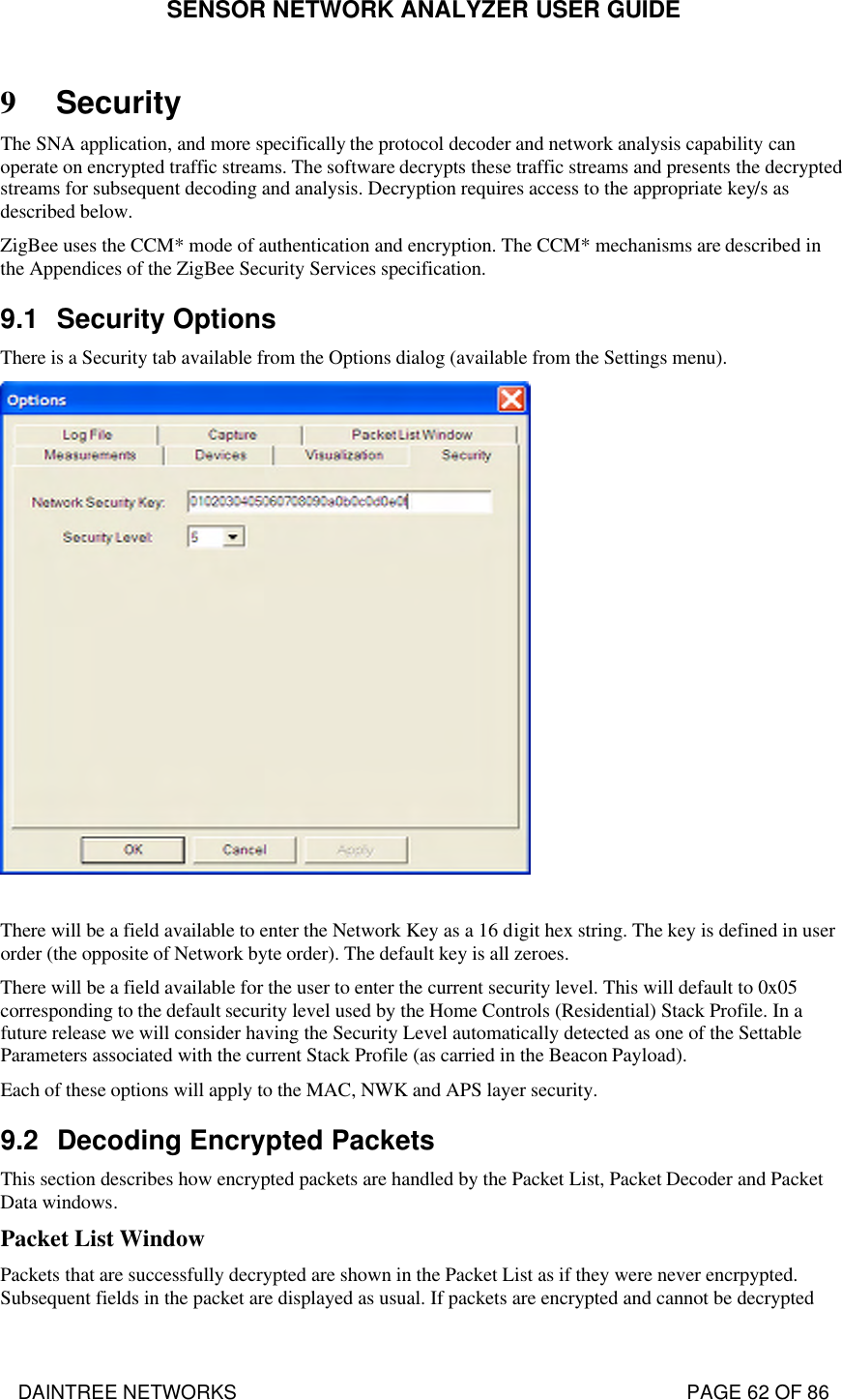 SENSOR NETWORK ANALYZER USER GUIDE DAINTREE NETWORKS                                                                                   PAGE 62 OF 86 9 Security The SNA application, and more specifically the protocol decoder and network analysis capability can operate on encrypted traffic streams. The software decrypts these traffic streams and presents the decrypted streams for subsequent decoding and analysis. Decryption requires access to the appropriate key/s as described below. ZigBee uses the CCM* mode of authentication and encryption. The CCM* mechanisms are described in the Appendices of the ZigBee Security Services specification. 9.1 Security Options There is a Security tab available from the Options dialog (available from the Settings menu).   There will be a field available to enter the Network Key as a 16 digit hex string. The key is defined in user order (the opposite of Network byte order). The default key is all zeroes. There will be a field available for the user to enter the current security level. This will default to 0x05 corresponding to the default security level used by the Home Controls (Residential) Stack Profile. In a future release we will consider having the Security Level automatically detected as one of the Settable Parameters associated with the current Stack Profile (as carried in the Beacon Payload). Each of these options will apply to the MAC, NWK and APS layer security.  9.2 Decoding Encrypted Packets This section describes how encrypted packets are handled by the Packet List, Packet Decoder and Packet Data windows. Packet List Window Packets that are successfully decrypted are shown in the Packet List as if they were never encrpypted. Subsequent fields in the packet are displayed as usual. If packets are encrypted and cannot be decrypted 