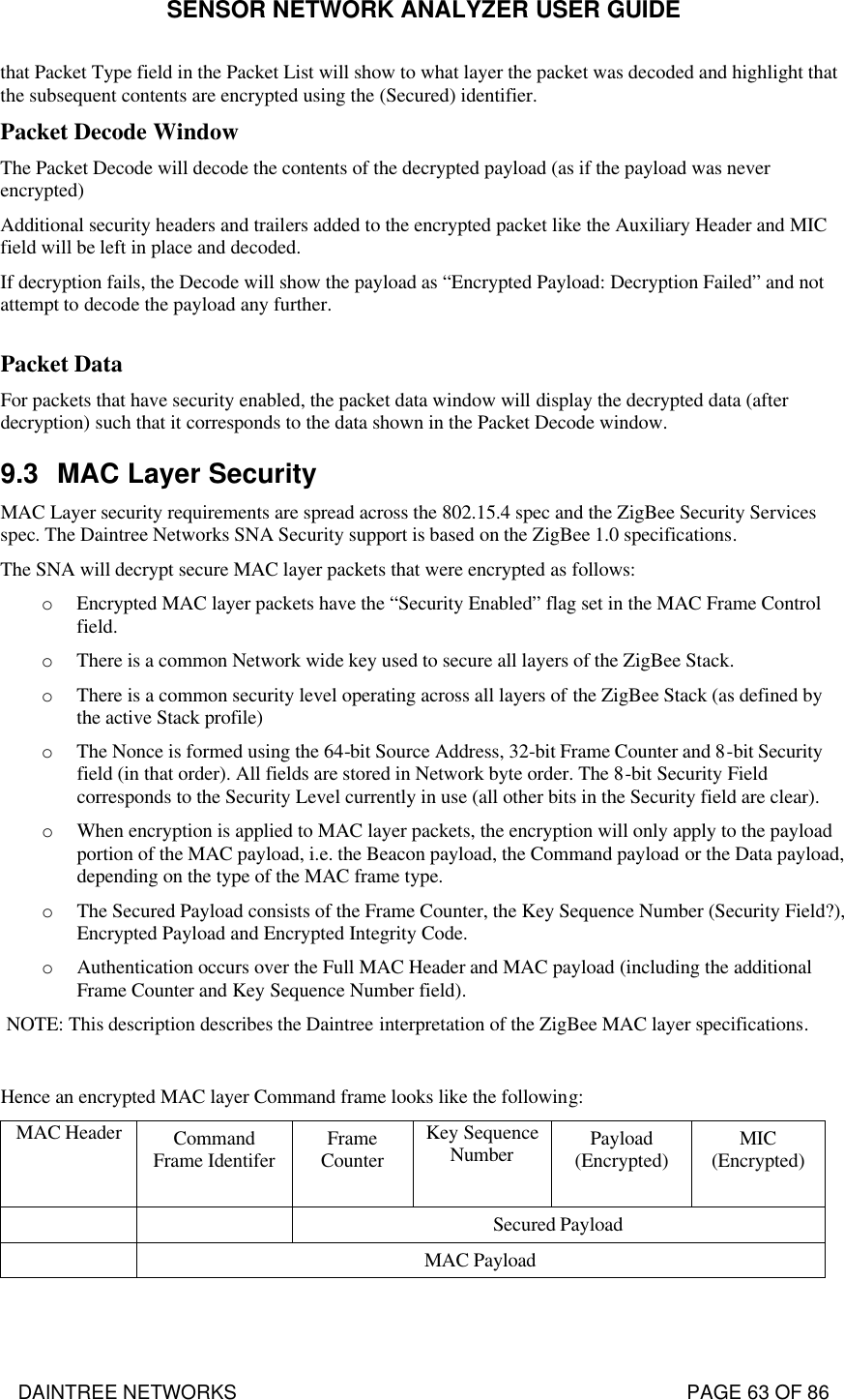 SENSOR NETWORK ANALYZER USER GUIDE DAINTREE NETWORKS                                                                                   PAGE 63 OF 86 that Packet Type field in the Packet List will show to what layer the packet was decoded and highlight that the subsequent contents are encrypted using the (Secured) identifier. Packet Decode Window The Packet Decode will decode the contents of the decrypted payload (as if the payload was never encrypted) Additional security headers and trailers added to the encrypted packet like the Auxiliary Header and MIC field will be left in place and decoded. If decryption fails, the Decode will show the payload as “Encrypted Payload: Decryption Failed” and not attempt to decode the payload any further.  Packet Data For packets that have security enabled, the packet data window will display the decrypted data (after decryption) such that it corresponds to the data shown in the Packet Decode window.  9.3 MAC Layer Security MAC Layer security requirements are spread across the 802.15.4 spec and the ZigBee Security Services spec. The Daintree Networks SNA Security support is based on the ZigBee 1.0 specifications.  The SNA will decrypt secure MAC layer packets that were encrypted as follows: o Encrypted MAC layer packets have the “Security Enabled” flag set in the MAC Frame Control field. o There is a common Network wide key used to secure all layers of the ZigBee Stack.  o There is a common security level operating across all layers of the ZigBee Stack (as defined by the active Stack profile) o The Nonce is formed using the 64-bit Source Address, 32-bit Frame Counter and 8-bit Security field (in that order). All fields are stored in Network byte order. The 8-bit Security Field corresponds to the Security Level currently in use (all other bits in the Security field are clear). o When encryption is applied to MAC layer packets, the encryption will only apply to the payload portion of the MAC payload, i.e. the Beacon payload, the Command payload or the Data payload, depending on the type of the MAC frame type. o The Secured Payload consists of the Frame Counter, the Key Sequence Number (Security Field?), Encrypted Payload and Encrypted Integrity Code. o Authentication occurs over the Full MAC Header and MAC payload (including the additional Frame Counter and Key Sequence Number field). NOTE: This description describes the Daintree interpretation of the ZigBee MAC layer specifications.  Hence an encrypted MAC layer Command frame looks like the following: MAC Header Command Frame Identifer Frame Counter  Key Sequence Number Payload (Encrypted)  MIC (Encrypted)    Secured Payload  MAC Payload  