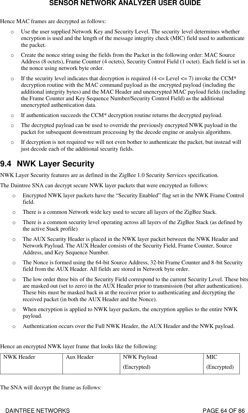 SENSOR NETWORK ANALYZER USER GUIDE DAINTREE NETWORKS                                                                                   PAGE 64 OF 86 Hence MAC frames are decrypted as follows: o Use the user supplied Network Key and Security Level. The security level determines whether encryption is used and the length of the message integrity check (MIC) field used to authenticate the packet. o Create the nonce string using the fields from the Packet in the following order: MAC Source Address (8 octets), Frame Counter (4 octets), Security Control Field (1 octet). Each field is set in the nonce using network byte order. o If the security level indicates that decryption is required (4 &lt;= Level &lt;= 7) invoke the CCM* decryption routine with the MAC command payload as the encrypted payload (including the additional integrity bytes) and the MAC Header and unencrypted MAC payload fields (including the Frame Counter and Key Sequence Number/Security Control Field) as the additional unencrypted authentication data. o If authentication succeeds the CCM* decryption routine returns the decrypted payload. o The decrypted payload can be used to override the previously encrypted NWK payload in the packet for subsequent downstream processing by the decode engine or analysis algorithms. o If decryption is not required we will not even bother to authenticate the packet, but instead will just decode each of the additional security fields. 9.4 NWK Layer Security NWK Layer Security features are as defined in the ZigBee 1.0 Security Services specification. The Daintree SNA can decrypt secure NWK layer packets that were encrypted as follows: o Encrypted NWK layer packets have the “Security Enabled” flag set in the NWK Frame Control field. o There is a common Network wide key used to secure all layers of the ZigBee Stack.  o There is a common security level operating across all layers of the ZigBee Stack (as defined by the active Stack profile) o The AUX Security Header is placed in the NWK layer packet between the NWK Header and Network Payload. The AUX Header consists of the Security Field, Frame Counter, Source Address, and Key Sequence Number. o The Nonce is formed using the 64-bit Source Address, 32-bit Frame Counter and 8-bit Security field from the AUX Header. All fields are stored in Network byte order.  o The low order three bits of the Security Field correspond to the current Security Level. These bits are masked out (set to zero) in the AUX Header prior to transmission (but after authentication). These bits must be masked back in at the receiver prior to authenticating and decrypting the received packet (in both the AUX Header and the Nonce). o When encryption is applied to NWK layer packets, the encryption applies to the entire NWK payload. o Authentication occurs over the Full NWK Header, the AUX Header and the NWK payload.  Hence an encrypted NWK layer frame that looks like the following: NWK Header Aux Header NWK Payload  (Encrypted) MIC  (Encrypted)  The SNA will decrypt the frame as follows: 