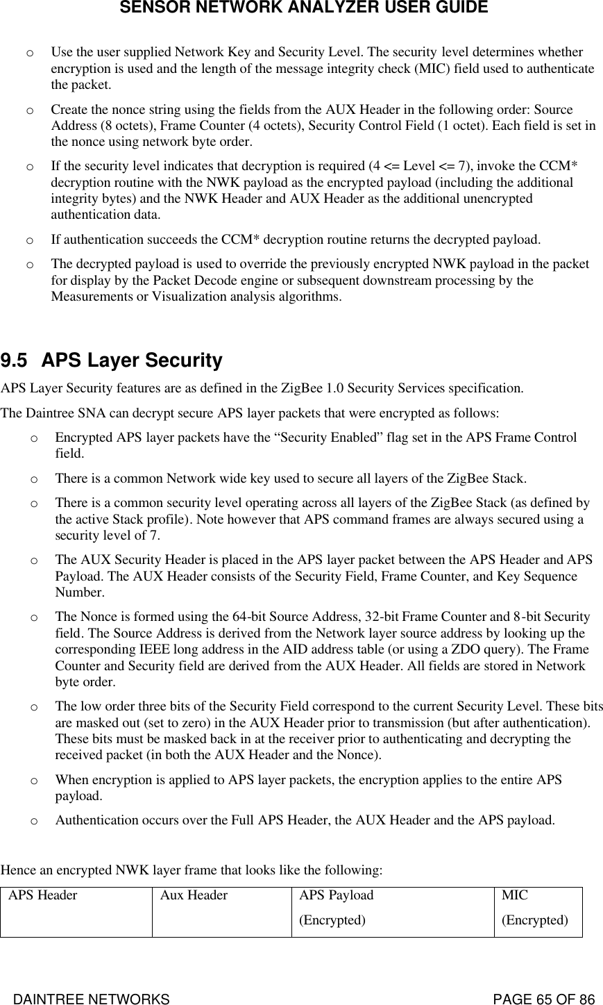 SENSOR NETWORK ANALYZER USER GUIDE DAINTREE NETWORKS                                                                                   PAGE 65 OF 86 o Use the user supplied Network Key and Security Level. The security level determines whether encryption is used and the length of the message integrity check (MIC) field used to authenticate the packet. o Create the nonce string using the fields from the AUX Header in the following order: Source Address (8 octets), Frame Counter (4 octets), Security Control Field (1 octet). Each field is set in the nonce using network byte order. o If the security level indicates that decryption is required (4 &lt;= Level &lt;= 7), invoke the CCM* decryption routine with the NWK payload as the encrypted payload (including the additional integrity bytes) and the NWK Header and AUX Header as the additional unencrypted authentication data. o If authentication succeeds the CCM* decryption routine returns the decrypted payload. o The decrypted payload is used to override the previously encrypted NWK payload in the packet for display by the Packet Decode engine or subsequent downstream processing by the Measurements or Visualization analysis algorithms.  9.5 APS Layer Security APS Layer Security features are as defined in the ZigBee 1.0 Security Services specification. The Daintree SNA can decrypt secure APS layer packets that were encrypted as follows: o Encrypted APS layer packets have the “Security Enabled” flag set in the APS Frame Control field. o There is a common Network wide key used to secure all layers of the ZigBee Stack.  o There is a common security level operating across all layers of the ZigBee Stack (as defined by the active Stack profile). Note however that APS command frames are always secured using a security level of 7. o The AUX Security Header is placed in the APS layer packet between the APS Header and APS Payload. The AUX Header consists of the Security Field, Frame Counter, and Key Sequence Number. o The Nonce is formed using the 64-bit Source Address, 32-bit Frame Counter and 8-bit Security field. The Source Address is derived from the Network layer source address by looking up the corresponding IEEE long address in the AID address table (or using a ZDO query). The Frame Counter and Security field are derived from the AUX Header. All fields are stored in Network byte order.  o The low order three bits of the Security Field correspond to the current Security Level. These bits are masked out (set to zero) in the AUX Header prior to transmission (but after authentication). These bits must be masked back in at the receiver prior to authenticating and decrypting the received packet (in both the AUX Header and the Nonce). o When encryption is applied to APS layer packets, the encryption applies to the entire APS payload. o Authentication occurs over the Full APS Header, the AUX Header and the APS payload.  Hence an encrypted NWK layer frame that looks like the following: APS Header Aux Header APS Payload  (Encrypted) MIC  (Encrypted)  