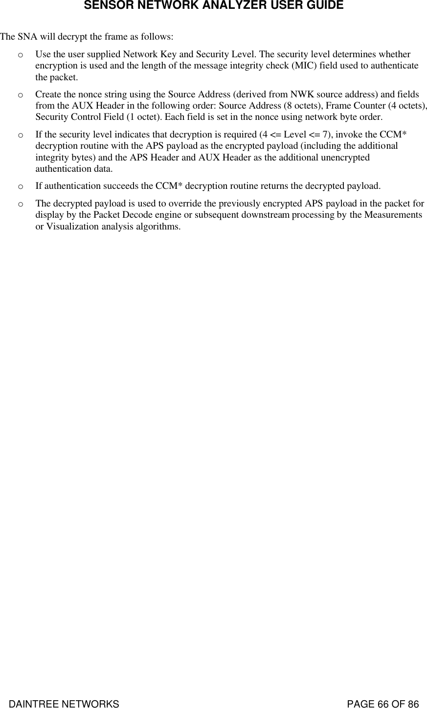 SENSOR NETWORK ANALYZER USER GUIDE DAINTREE NETWORKS                                                                                   PAGE 66 OF 86 The SNA will decrypt the frame as follows: o Use the user supplied Network Key and Security Level. The security level determines whether encryption is used and the length of the message integrity check (MIC) field used to authenticate the packet. o Create the nonce string using the Source Address (derived from NWK source address) and fields from the AUX Header in the following order: Source Address (8 octets), Frame Counter (4 octets), Security Control Field (1 octet). Each field is set in the nonce using network byte order. o If the security level indicates that decryption is required (4 &lt;= Level &lt;= 7), invoke the CCM* decryption routine with the APS payload as the encrypted payload (including the additional integrity bytes) and the APS Header and AUX Header as the additional unencrypted authentication data. o If authentication succeeds the CCM* decryption routine returns the decrypted payload. o The decrypted payload is used to override the previously encrypted APS payload in the packet for display by the Packet Decode engine or subsequent downstream processing by the Measurements or Visualization analysis algorithms.   