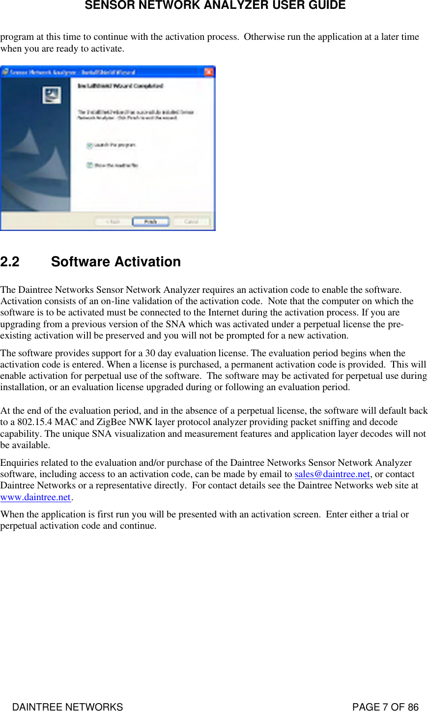 SENSOR NETWORK ANALYZER USER GUIDE DAINTREE NETWORKS                                                                                   PAGE 7 OF 86 program at this time to continue with the activation process.  Otherwise run the application at a later time when you are ready to activate.    2.2 Software Activation The Daintree Networks Sensor Network Analyzer requires an activation code to enable the software.    Activation consists of an on-line validation of the activation code.  Note that the computer on which the software is to be activated must be connected to the Internet during the activation process. If you are upgrading from a previous version of the SNA which was activated under a perpetual license the pre-existing activation will be preserved and you will not be prompted for a new activation. The software provides support for a 30 day evaluation license. The evaluation period begins when the activation code is entered. When a license is purchased, a permanent activation code is provided.  This will enable activation for perpetual use of the software.  The software may be activated for perpetual use during installation, or an evaluation license upgraded during or following an evaluation period.  At the end of the evaluation period, and in the absence of a perpetual license, the software will default back to a 802.15.4 MAC and ZigBee NWK layer protocol analyzer providing packet sniffing and decode capability. The unique SNA visualization and measurement features and application layer decodes will not be available. Enquiries related to the evaluation and/or purchase of the Daintree Networks Sensor Network Analyzer software, including access to an activation code, can be made by email to sales@daintree.net, or contact Daintree Networks or a representative directly.  For contact details see the Daintree Networks web site at www.daintree.net. When the application is first run you will be presented with an activation screen.  Enter either a trial or perpetual activation code and continue. 