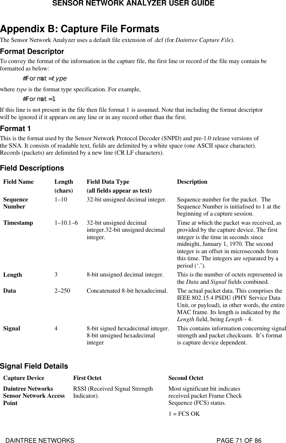 SENSOR NETWORK ANALYZER USER GUIDE DAINTREE NETWORKS                                                                                   PAGE 71 OF 86 Appendix B: Capture File Formats The Sensor Network Analyzer uses a default file extension of .dcf (for Daintree Capture File).    Format Descriptor To convey the format of the information in the capture file, the first line or record of the file may contain be formatted as below: #Format=type where type is the format type specification. For example, #Format=1 If this line is not present in the file then file format 1 is assumed. Note that including the format descriptor will be ignored if it appears on any line or in any record other than the first. Format 1 This is the format used by the Sensor Network Protocol Decoder (SNPD) and pre-1.0 release versions of the SNA. It consists of readable text, fields are delimited by a white space (one ASCII space character).  Records (packets) are delimited by a new line (CR LF characters). Field Descriptions Field Name Length (chars) Field Data Type (all fields appear as text) Description Sequence Number 1–10 32-bit unsigned decimal integer. Sequence number for the packet.  The Sequence Number is initialised to 1 at the beginning of a capture session. Timestamp 1–10.1–6 32-bit unsigned decimal integer.32-bit unsigned decimal integer. Time at which the packet was received, as provided by the capture device. The first integer is the time in seconds since midnight, January 1, 1970. The second integer is an offset in microseconds from this time. The integers are separated by a period (‘.’). Length 3 8-bit unsigned decimal integer. This is the number of octets represented in the Data and Signal fields combined. Data 2–250 Concatenated 8-bit hexadecimal. The actual packet data. This comprises the IEEE 802.15.4 PSDU (PHY Service Data Unit, or payload), in other words, the entire MAC frame. Its length is indicated by the Length field, being Length - 4. Signal 4 8-bit signed hexadecimal integer. 8-bit unsigned hexadecimal integer This contains information concerning signal strength and packet checksum.  It’s format is capture device dependent.  Signal Field Details Capture Device First Octet Second Octet Daintree Networks Sensor Network Access Point RSSI (Received Signal Strength Indicator).   Most significant bit indicates received packet Frame Check Sequence (FCS) status. 1 = FCS OK 