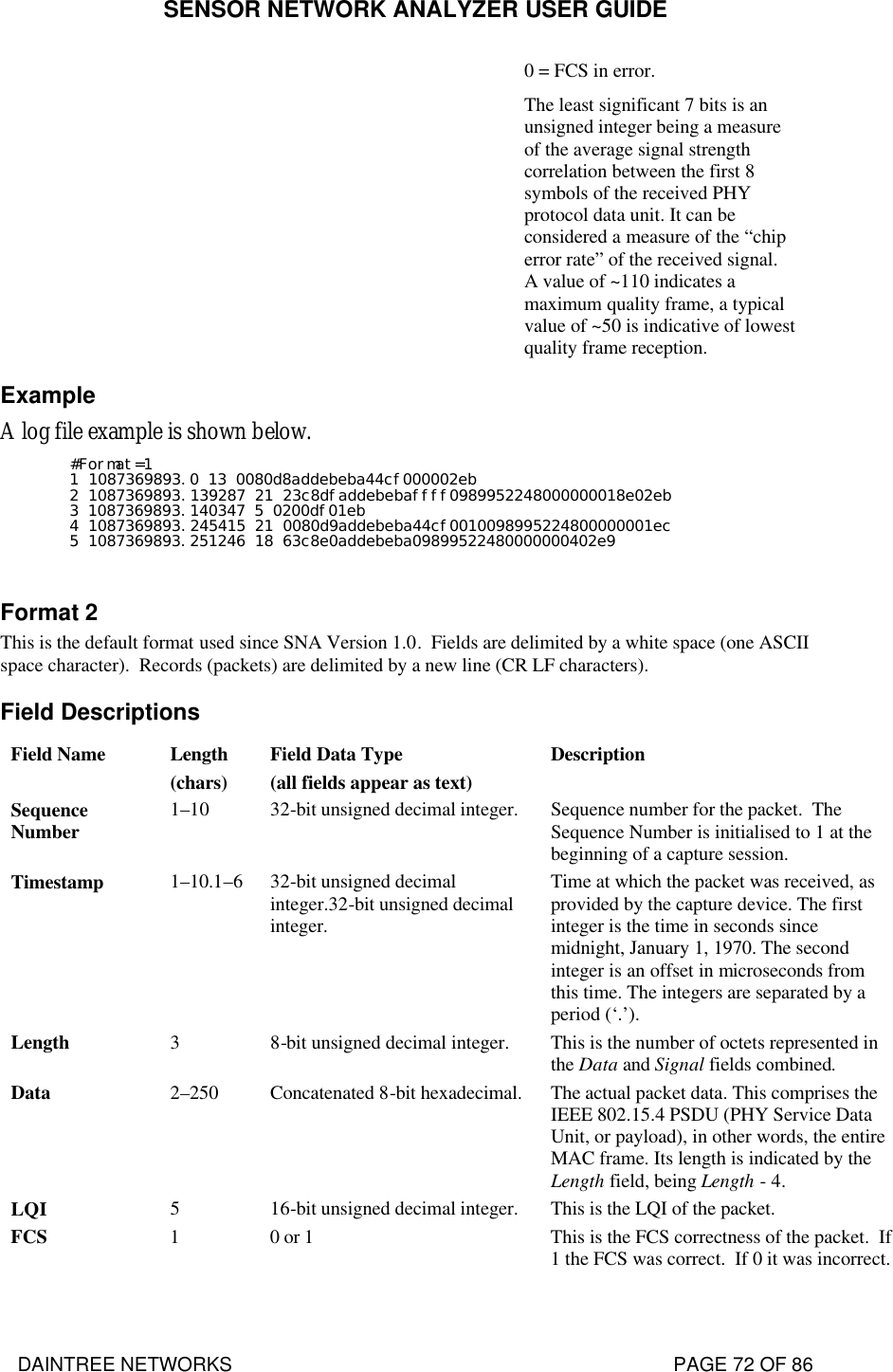 SENSOR NETWORK ANALYZER USER GUIDE DAINTREE NETWORKS                                                                                   PAGE 72 OF 86 0 = FCS in error. The least significant 7 bits is an unsigned integer being a measure of the average signal strength correlation between the first 8 symbols of the received PHY protocol data unit. It can be considered a measure of the “chip error rate” of the received signal.  A value of ~110 indicates a maximum quality frame, a typical value of ~50 is indicative of lowest quality frame reception. Example A log file example is shown below. #Format=1 1 1087369893.0 13 0080d8addebeba44cf000002eb 2 1087369893.139287 21 23c8dfaddebebaffff0989952248000000018e02eb 3 1087369893.140347 5 0200df01eb 4 1087369893.245415 21 0080d9addebeba44cf0010098995224800000001ec 5 1087369893.251246 18 63c8e0addebeba09899522480000000402e9  Format 2 This is the default format used since SNA Version 1.0.  Fields are delimited by a white space (one ASCII space character).  Records (packets) are delimited by a new line (CR LF characters). Field Descriptions Field Name Length (chars) Field Data Type (all fields appear as text) Description Sequence Number 1–10 32-bit unsigned decimal integer. Sequence number for the packet.  The Sequence Number is initialised to 1 at the beginning of a capture session. Timestamp 1–10.1–6 32-bit unsigned decimal integer.32-bit unsigned decimal integer. Time at which the packet was received, as provided by the capture device. The first integer is the time in seconds since midnight, January 1, 1970. The second integer is an offset in microseconds from this time. The integers are separated by a period (‘.’). Length 3 8-bit unsigned decimal integer. This is the number of octets represented in the Data and Signal fields combined. Data 2–250 Concatenated 8-bit hexadecimal. The actual packet data. This comprises the IEEE 802.15.4 PSDU (PHY Service Data Unit, or payload), in other words, the entire MAC frame. Its length is indicated by the Length field, being Length - 4. LQI 5 16-bit unsigned decimal integer. This is the LQI of the packet. FCS 1 0 or 1 This is the FCS correctness of the packet.  If 1 the FCS was correct.  If 0 it was incorrect. 