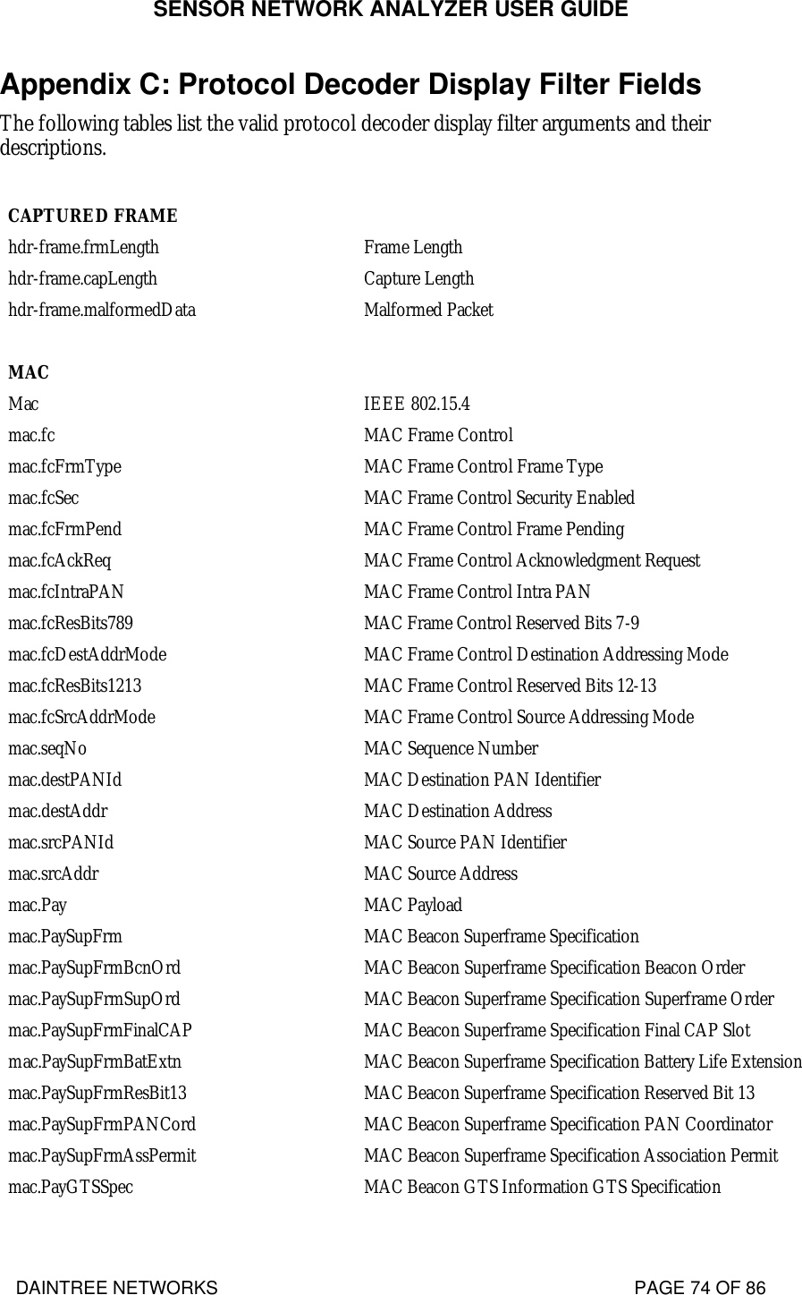 SENSOR NETWORK ANALYZER USER GUIDE DAINTREE NETWORKS                                                                                   PAGE 74 OF 86 Appendix C: Protocol Decoder Display Filter Fields The following tables list the valid protocol decoder display filter arguments and their descriptions.  CAPTURED FRAME  hdr-frame.frmLength Frame Length hdr-frame.capLength Capture Length hdr-frame.malformedData Malformed Packet    MAC  Mac IEEE 802.15.4 mac.fc MAC Frame Control mac.fcFrmType MAC Frame Control Frame Type mac.fcSec MAC Frame Control Security Enabled mac.fcFrmPend MAC Frame Control Frame Pending mac.fcAckReq MAC Frame Control Acknowledgment Request mac.fcIntraPAN MAC Frame Control Intra PAN mac.fcResBits789 MAC Frame Control Reserved Bits 7-9 mac.fcDestAddrMode MAC Frame Control Destination Addressing Mode mac.fcResBits1213 MAC Frame Control Reserved Bits 12-13 mac.fcSrcAddrMode MAC Frame Control Source Addressing Mode mac.seqNo MAC Sequence Number mac.destPANId MAC Destination PAN Identifier mac.destAddr MAC Destination Address mac.srcPANId MAC Source PAN Identifier mac.srcAddr MAC Source Address mac.Pay MAC Payload mac.PaySupFrm MAC Beacon Superframe Specification mac.PaySupFrmBcnOrd MAC Beacon Superframe Specification Beacon Order mac.PaySupFrmSupOrd MAC Beacon Superframe Specification Superframe Order mac.PaySupFrmFinalCAP MAC Beacon Superframe Specification Final CAP Slot mac.PaySupFrmBatExtn MAC Beacon Superframe Specification Battery Life Extension mac.PaySupFrmResBit13 MAC Beacon Superframe Specification Reserved Bit 13 mac.PaySupFrmPANCord MAC Beacon Superframe Specification PAN Coordinator mac.PaySupFrmAssPermit MAC Beacon Superframe Specification Association Permit mac.PayGTSSpec MAC Beacon GTS Information GTS Specification 