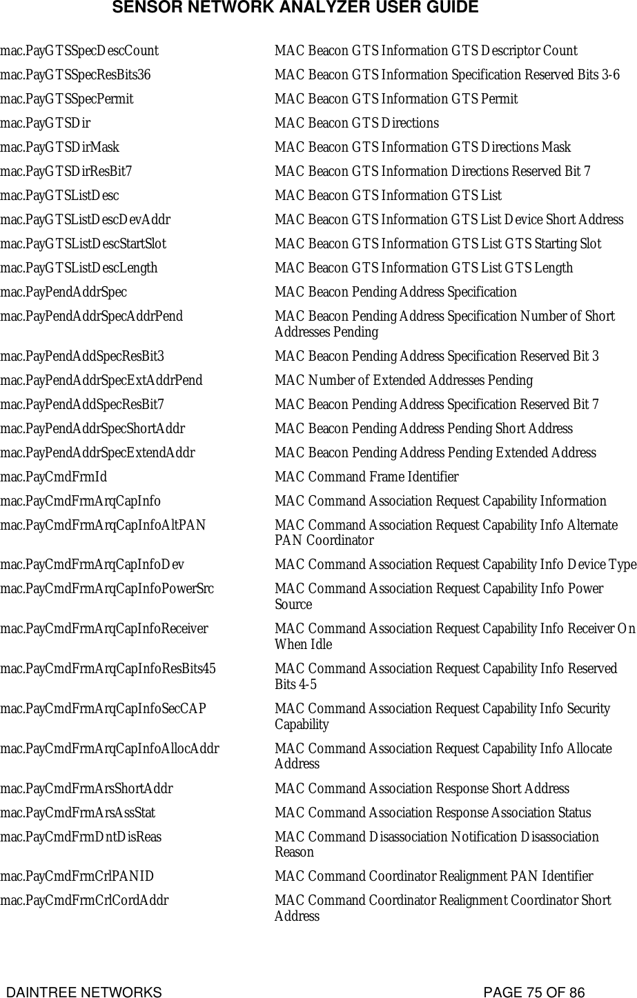 SENSOR NETWORK ANALYZER USER GUIDE DAINTREE NETWORKS                                                                                   PAGE 75 OF 86 mac.PayGTSSpecDescCount MAC Beacon GTS Information GTS Descriptor Count mac.PayGTSSpecResBits36 MAC Beacon GTS Information Specification Reserved Bits 3-6 mac.PayGTSSpecPermit MAC Beacon GTS Information GTS Permit mac.PayGTSDir MAC Beacon GTS Directions mac.PayGTSDirMask MAC Beacon GTS Information GTS Directions Mask mac.PayGTSDirResBit7 MAC Beacon GTS Information Directions Reserved Bit 7 mac.PayGTSListDesc MAC Beacon GTS Information GTS List mac.PayGTSListDescDevAddr MAC Beacon GTS Information GTS List Device Short Address mac.PayGTSListDescStartSlot MAC Beacon GTS Information GTS List GTS Starting Slot mac.PayGTSListDescLength MAC Beacon GTS Information GTS List GTS Length mac.PayPendAddrSpec MAC Beacon Pending Address Specification mac.PayPendAddrSpecAddrPend MAC Beacon Pending Address Specification Number of Short Addresses Pending mac.PayPendAddSpecResBit3 MAC Beacon Pending Address Specification Reserved Bit 3 mac.PayPendAddrSpecExtAddrPend MAC Number of Extended Addresses Pending mac.PayPendAddSpecResBit7 MAC Beacon Pending Address Specification Reserved Bit 7 mac.PayPendAddrSpecShortAddr MAC Beacon Pending Address Pending Short Address mac.PayPendAddrSpecExtendAddr MAC Beacon Pending Address Pending Extended Address mac.PayCmdFrmId MAC Command Frame Identifier mac.PayCmdFrmArqCapInfo MAC Command Association Request Capability Information mac.PayCmdFrmArqCapInfoAltPAN MAC Command Association Request Capability Info Alternate PAN Coordinator mac.PayCmdFrmArqCapInfoDev MAC Command Association Request Capability Info Device Type mac.PayCmdFrmArqCapInfoPowerSrc MAC Command Association Request Capability Info Power Source mac.PayCmdFrmArqCapInfoReceiver MAC Command Association Request Capability Info Receiver On When Idle mac.PayCmdFrmArqCapInfoResBits45 MAC Command Association Request Capability Info Reserved Bits 4-5 mac.PayCmdFrmArqCapInfoSecCAP MAC Command Association Request Capability Info Security Capability mac.PayCmdFrmArqCapInfoAllocAddr MAC Command Association Request Capability Info Allocate Address mac.PayCmdFrmArsShortAddr MAC Command Association Response Short Address mac.PayCmdFrmArsAssStat MAC Command Association Response Association Status mac.PayCmdFrmDntDisReas MAC Command Disassociation Notification Disassociation Reason mac.PayCmdFrmCrlPANID MAC Command Coordinator Realignment PAN Identifier mac.PayCmdFrmCrlCordAddr MAC Command Coordinator Realignment Coordinator Short Address 