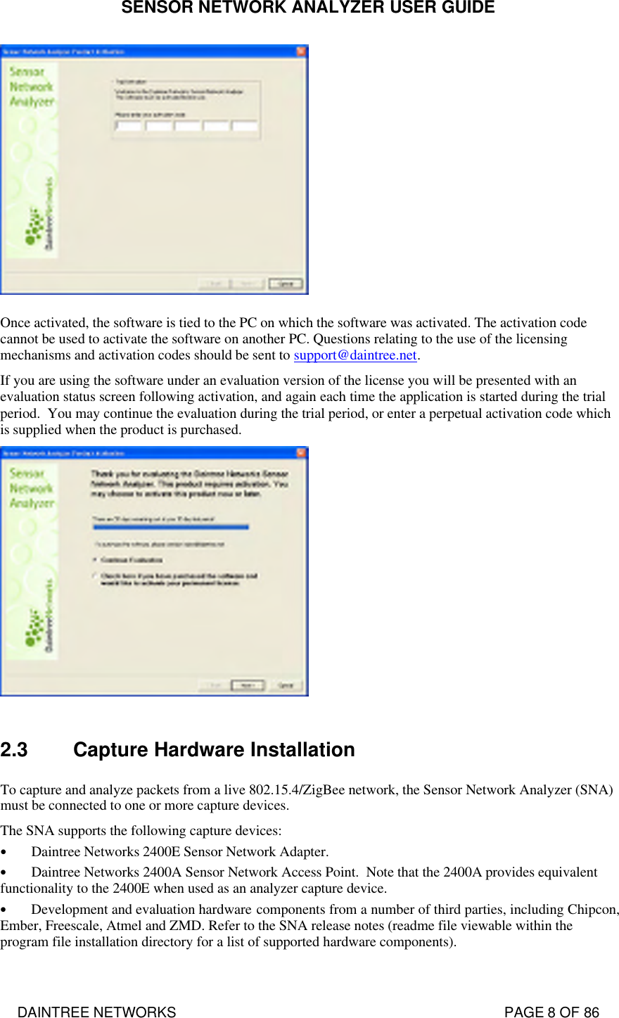 SENSOR NETWORK ANALYZER USER GUIDE DAINTREE NETWORKS                                                                                   PAGE 8 OF 86  Once activated, the software is tied to the PC on which the software was activated. The activation code cannot be used to activate the software on another PC. Questions relating to the use of the licensing mechanisms and activation codes should be sent to support@daintree.net.  If you are using the software under an evaluation version of the license you will be presented with an evaluation status screen following activation, and again each time the application is started during the trial period.  You may continue the evaluation during the trial period, or enter a perpetual activation code which is supplied when the product is purchased.   2.3 Capture Hardware Installation To capture and analyze packets from a live 802.15.4/ZigBee network, the Sensor Network Analyzer (SNA) must be connected to one or more capture devices.  The SNA supports the following capture devices: • Daintree Networks 2400E Sensor Network Adapter. • Daintree Networks 2400A Sensor Network Access Point.  Note that the 2400A provides equivalent functionality to the 2400E when used as an analyzer capture device. • Development and evaluation hardware components from a number of third parties, including Chipcon, Ember, Freescale, Atmel and ZMD. Refer to the SNA release notes (readme file viewable within the program file installation directory for a list of supported hardware components).   