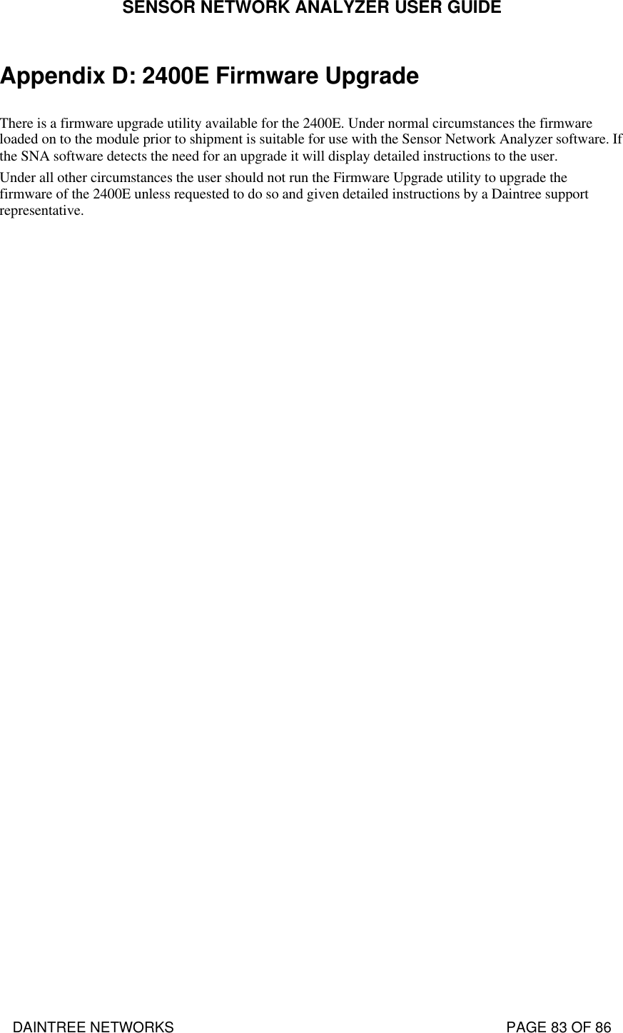 SENSOR NETWORK ANALYZER USER GUIDE DAINTREE NETWORKS                                                                                   PAGE 83 OF 86 Appendix D: 2400E Firmware Upgrade  There is a firmware upgrade utility available for the 2400E. Under normal circumstances the firmware loaded on to the module prior to shipment is suitable for use with the Sensor Network Analyzer software. If the SNA software detects the need for an upgrade it will display detailed instructions to the user. Under all other circumstances the user should not run the Firmware Upgrade utility to upgrade the firmware of the 2400E unless requested to do so and given detailed instructions by a Daintree support representative.   