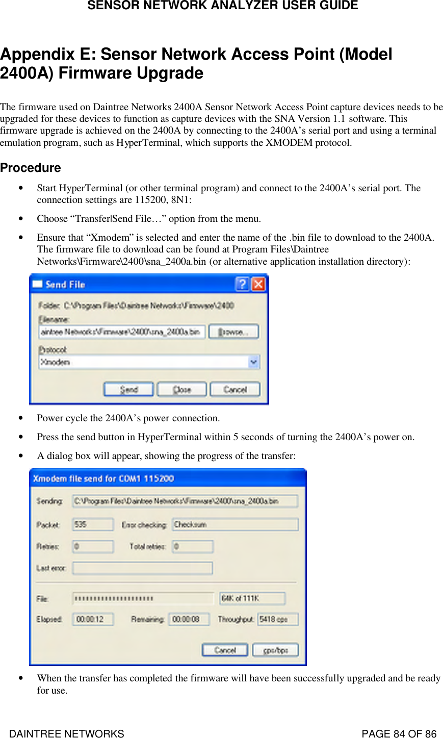 SENSOR NETWORK ANALYZER USER GUIDE DAINTREE NETWORKS                                                                                   PAGE 84 OF 86 Appendix E: Sensor Network Access Point (Model 2400A) Firmware Upgrade  The firmware used on Daintree Networks 2400A Sensor Network Access Point capture devices needs to be upgraded for these devices to function as capture devices with the SNA Version 1.1 software. This firmware upgrade is achieved on the 2400A by connecting to the 2400A’s serial port and using a terminal emulation program, such as HyperTerminal, which supports the XMODEM protocol. Procedure • Start HyperTerminal (or other terminal program) and connect to the 2400A’s serial port. The connection settings are 115200, 8N1: • Choose “Transfer|Send File…” option from the menu.  • Ensure that “Xmodem” is selected and enter the name of the .bin file to download to the 2400A. The firmware file to download can be found at Program Files\Daintree Networks\Firmware\2400\sna_2400a.bin (or alternative application installation directory):  • Power cycle the 2400A’s power connection. • Press the send button in HyperTerminal within 5 seconds of turning the 2400A’s power on. • A dialog box will appear, showing the progress of the transfer:  • When the transfer has completed the firmware will have been successfully upgraded and be ready for use.  