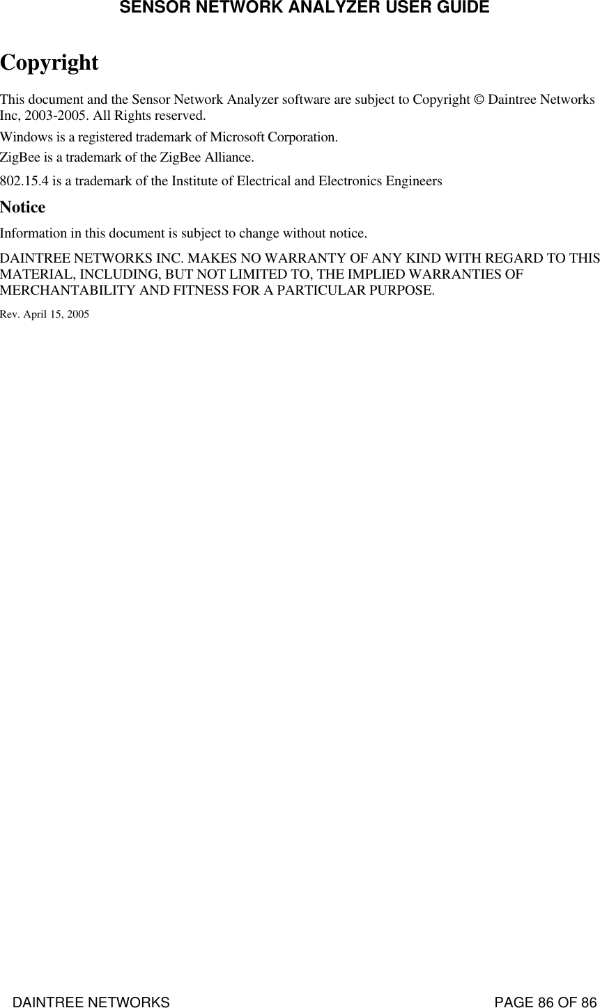 SENSOR NETWORK ANALYZER USER GUIDE DAINTREE NETWORKS                                                                                   PAGE 86 OF 86 Copyright This document and the Sensor Network Analyzer software are subject to Copyright © Daintree Networks Inc, 2003-2005. All Rights reserved. Windows is a registered trademark of Microsoft Corporation.  ZigBee is a trademark of the ZigBee Alliance. 802.15.4 is a trademark of the Institute of Electrical and Electronics Engineers Notice Information in this document is subject to change without notice. DAINTREE NETWORKS INC. MAKES NO WARRANTY OF ANY KIND WITH REGARD TO THIS MATERIAL, INCLUDING, BUT NOT LIMITED TO, THE IMPLIED WARRANTIES OF MERCHANTABILITY AND FITNESS FOR A PARTICULAR PURPOSE. Rev. April 15, 2005  