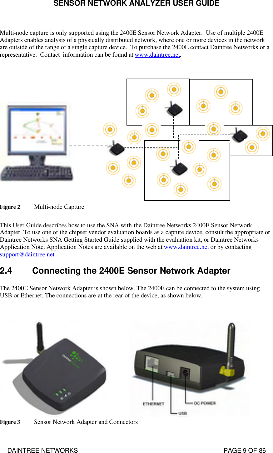 SENSOR NETWORK ANALYZER USER GUIDE DAINTREE NETWORKS                                                                                   PAGE 9 OF 86  Multi-node capture is only supported using the 2400E Sensor Network Adapter.  Use of multiple 2400E Adapters enables analysis of a physically distributed network, where one or more devices in the network are outside of the range of a single capture device.  To purchase the 2400E contact Daintree Networks or a representative.  Contact  information can be found at www.daintree.net.    Figure 2 Multi-node Capture  This User Guide describes how to use the SNA with the Daintree Networks 2400E Sensor Network Adapter. To use one of the chipset vendor evaluation boards as a capture device, consult the appropriate or Daintree Networks SNA Getting Started Guide supplied with the evaluation kit, or Daintree Networks Application Note. Application Notes are available on the web at www.daintree.net or by contacting support@daintree.net. 2.4 Connecting the 2400E Sensor Network Adapter The 2400E Sensor Network Adapter is shown below. The 2400E can be connected to the system using USB or Ethernet. The connections are at the rear of the device, as shown below.                  Figure 3 Sensor Network Adapter and Connectors  