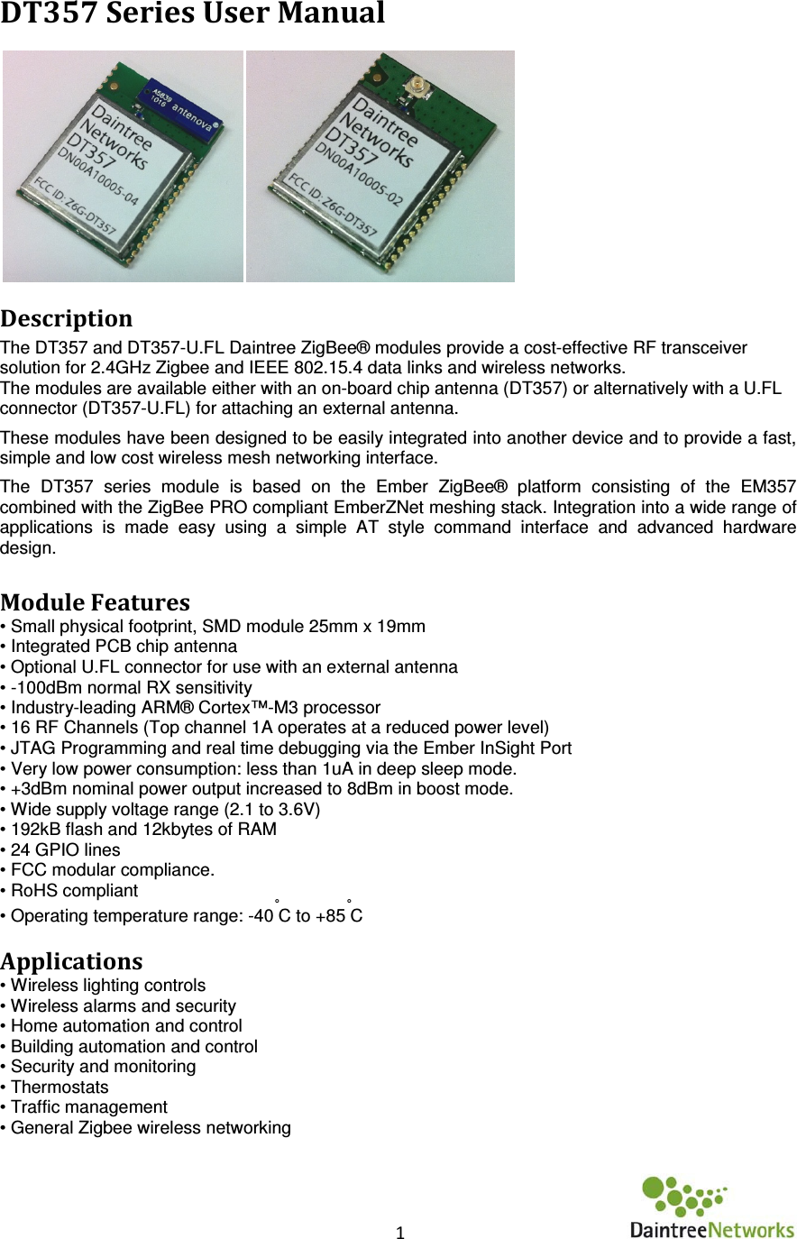    1      DT357 Series User Manual  Description The DT357 and DT357-U.FL Daintree ZigBee® modules provide a cost-effective RF transceiver solution for 2.4GHz Zigbee and IEEE 802.15.4 data links and wireless networks. The modules are available either with an on-board chip antenna (DT357) or alternatively with a U.FL connector (DT357-U.FL) for attaching an external antenna. These modules have been designed to be easily integrated into another device and to provide a fast, simple and low cost wireless mesh networking interface.  The  DT357  series  module  is  based  on  the  Ember  ZigBee®  platform  consisting  of  the  EM357 combined with the ZigBee PRO compliant EmberZNet meshing stack. Integration into a wide range of applications  is  made  easy  using  a  simple  AT  style  command  interface  and  advanced  hardware design.   Module Features • Small physical footprint, SMD module 25mm x 19mm • Integrated PCB chip antenna • Optional U.FL connector for use with an external antenna • -100dBm normal RX sensitivity • Industry-leading ARM® Cortex™-M3 processor  • 16 RF Channels (Top channel 1A operates at a reduced power level) • JTAG Programming and real time debugging via the Ember InSight Port  • Very low power consumption: less than 1uA in deep sleep mode. • +3dBm nominal power output increased to 8dBm in boost mode. • Wide supply voltage range (2.1 to 3.6V)  • 192kB flash and 12kbytes of RAM • 24 GPIO lines  • FCC modular compliance. • RoHS compliant • Operating temperature range: -40°C to +85°C   Applications • Wireless lighting controls • Wireless alarms and security  • Home automation and control • Building automation and control  • Security and monitoring  • Thermostats  • Traffic management • General Zigbee wireless networking    