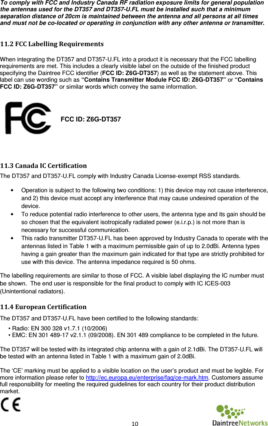   10      To comply with FCC and Industry Canada RF radiation exposure limits for general population the antennas used for the DT357 and DT357-U.FL must be installed such that a minimum separation distance of 20cm is maintained between the antenna and all persons at all times and must not be co-located or operating in conjunction with any other antenna or transmitter.  11.2 FCC Labelling Requirements   When integrating the DT357 and DT357-U.FL into a product it is necessary that the FCC labelling requirements are met. This includes a clearly visible label on the outside of the finished product specifying the Daintree FCC identifier (FCC ID: Z6G-DT357) as well as the statement above. This label can use wording such as “Contains Transmitter Module FCC ID: Z6G-DT357” or “Contains FCC ID: Z6G-DT357” or similar words which convey the same information.   FCC ID: Z6G-DT357   11.3 Canada IC Certification The DT357 and DT357-U.FL comply with Industry Canada License-exempt RSS standards. •  Operation is subject to the following two conditions: 1) this device may not cause interference, and 2) this device must accept any interference that may cause undesired operation of the device. •  To reduce potential radio interference to other users, the antenna type and its gain should be so chosen that the equivalent isotropically radiated power (e.i.r.p.) is not more than is necessary for successful communication. •  This radio transmitter DT357-U.FL has been approved by Industry Canada to operate with the antennas listed in Table 1 with a maximum permissible gain of up to 2.0dBi. Antenna types having a gain greater than the maximum gain indicated for that type are strictly prohibited for use with this device. The antenna impedance required is 50 ohms. The labelling requirements are similar to those of FCC. A visible label displaying the IC number must be shown.  The end user is responsible for the final product to comply with IC ICES-003 (Unintentional radiators).   11.4 European Certification  The DT357 and DT357-U.FL have been certified to the following standards:  • Radio: EN 300 328 v1.7.1 (10/2006)  • EMC: EN 301 489-17 v2.1.1 (09/2008). EN 301 489 compliance to be completed in the future.  The DT357 will be tested with its integrated chip antenna with a gain of 2.1dBi. The DT357-U.FL will be tested with an antenna listed in Table 1 with a maximum gain of 2.0dBi.     The ‘CE’ marking must be applied to a visible location on the user’s product and must be legible. For more information please refer to http://ec.europa.eu/enterprise/faq/ce-mark.htm. Customers assume full responsibility for meeting the required guidelines for each country for their product distribution market.  