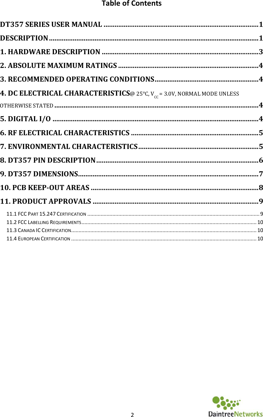    2      Table of Contents  DT357 SERIES USER MANUAL ..................................................................................... 1 DESCRIPTION ................................................................................................................... 1 1. HARDWARE DESCRIPTION ...................................................................................... 3 2. ABSOLUTE MAXIMUM RATINGS ............................................................................. 4 3. RECOMMENDED OPERATING CONDITIONS ......................................................... 4 4. DC ELECTRICAL CHARACTERISTICS@ 25°C, VCC = 3.0V, NORMAL MODE UNLESS OTHERWISE STATED ................................................................................................................ 4 5. DIGITAL I/O ................................................................................................................. 4 6. RF ELECTRICAL CHARACTERISTICS ...................................................................... 5 7. ENVIRONMENTAL CHARACTERISTICS .................................................................. 5 8. DT357 PIN DESCRIPTION ......................................................................................... 6 9. DT357 DIMENSIONS ................................................................................................... 7 10. PCB KEEP-OUT AREAS ............................................................................................ 8 11. PRODUCT APPROVALS ........................................................................................... 9 11.1 FCC PART 15.247 CERTIFICATION ..................................................................................................................... 9 11.2 FCC LABELLING REQUIREMENTS ....................................................................................................................... 10 11.3 CANADA IC CERTIFICATION .............................................................................................................................. 10 11.4 EUROPEAN CERTIFICATION .............................................................................................................................. 10       