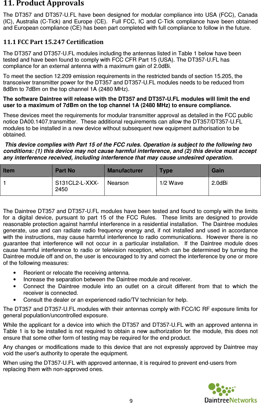    9      11. Product Approvals  The DT357 and DT357-U.FL have been designed for modular compliance into USA (FCC), Canada (IC), Australia  (C-Tick) and Europe  (CE).  Full  FCC, IC  and  C-Tick  compliance have been obtained and European compliance (CE) has been part completed with full compliance to follow in the future. 11.1 FCC Part 15.247 Certification  The DT357 and DT357-U.FL modules including the antennas listed in Table 1 below have been tested and have been found to comply with FCC CFR Part 15 (USA). The DT357-U.FL has compliance for an external antenna with a maximum gain of 2.0dBi. To meet the section 12.209 emission requirements in the restricted bands of section 15.205, the transceiver transmitter power for the DT357 and DT357-U.FL modules needs to be reduced from 8dBm to 7dBm on the top channel 1A (2480 MHz).   The software Daintree will release with the DT357 and DT357-U.FL modules will limit the end user to a maximum of 7dBm on the top channel 1A (2480 MHz) to ensure compliance.  These devices meet the requirements for modular transmitter approval as detailed in the FCC public notice DA00.1407.transmitter.  These additional requirements can allow the DT357/DT357-U.FL modules to be installed in a new device without subsequent new equipment authorisation to be obtained.  This device complies with Part 15 of the FCC rules. Operation is subject to the following two conditions: (1) this device may not cause harmful interference, and (2) this device must accept any interference received, including interference that may cause undesired operation.  Item  Part No  Manufacturer  Type  Gain 1  S131CL2-L-XXX-2450 Nearson  1/2 Wave  2.0dBi  The Daintree DT357 and DT357-U.FL modules have been tested and found to comply with the limits for  a  digital  device,  pursuant  to  part  15  of  the  FCC  Rules.    These  limits  are  designed  to  provide reasonable protection against harmful interference in a residential installation.  The Daintree modules generate,  use  and  can  radiate  radio  frequency energy  and,  if  not installed and  used  in  accordance with the instructions, may cause harmful interference to radio communications.  However there is no guarantee  that  interference  will  not  occur  in  a  particular  installation.    If  the  Daintree  module  does cause  harmful  interference  to  radio  or  television  reception, which  can  be  determined  by  turning the Daintree module off and on, the user is encouraged to try and correct the interference by one or more of the following measures: •  Reorient or relocate the receiving antenna. •  Increase the separation between the Daintree module and receiver. •  Connect  the  Daintree  module  into  an  outlet  on  a  circuit  different  from  that  to  which  the receiver is connected. •  Consult the dealer or an experienced radio/TV technician for help.  The DT357 and DT357-U.FL modules with their antennas comply with FCC/IC RF exposure limits for general population/uncontrolled exposure. While the applicant for a device into which the DT357 and DT357-U.FL with an approved antenna in Table 1 is to be installed is not required to obtain a new authorization for the module,  this does not ensure that some other form of testing may be required for the end product.  Any changes or  modifications made to this device that are not expressly approved by Daintree may void the user&apos;s authority to operate the equipment.  When using the DT357-U.FL with approved antennae, it is required to prevent end-users from replacing them with non-approved ones.  