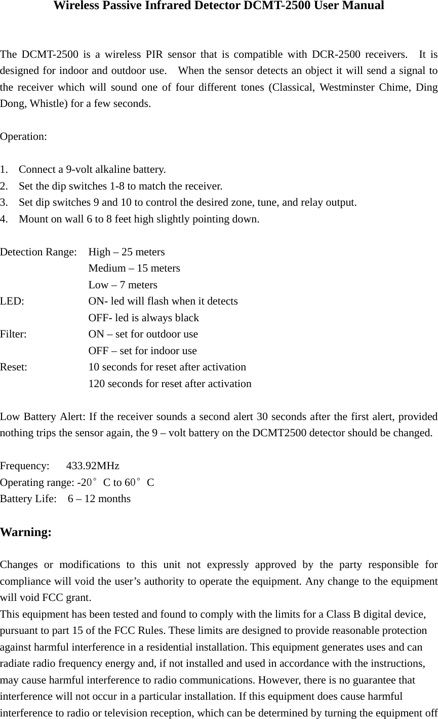 Wireless Passive Infrared Detector DCMT-2500 User Manual   The DCMT-2500 is a wireless PIR sensor that is compatible with DCR-2500 receivers.  It is designed for indoor and outdoor use.    When the sensor detects an object it will send a signal to the receiver which will sound one of four different tones (Classical, Westminster Chime, Ding Dong, Whistle) for a few seconds.  Operation:  1. Connect a 9-volt alkaline battery. 2. Set the dip switches 1-8 to match the receiver. 3. Set dip switches 9 and 10 to control the desired zone, tune, and relay output. 4. Mount on wall 6 to 8 feet high slightly pointing down.  Detection Range:  High &ndash; 25 meters     Medium &ndash; 15 meters     Low &ndash; 7 meters LED:      ON- led will flash when it detects     OFF- led is always black Filter:      ON &ndash; set for outdoor use     OFF &ndash; set for indoor use Reset:      10 seconds for reset after activation                 120 seconds for reset after activation  Low Battery Alert: If the receiver sounds a second alert 30 seconds after the first alert, provided nothing trips the sensor again, the 9 &ndash; volt battery on the DCMT2500 detector should be changed.      Frequency: 433.92MHz Operating range: -20&deg;C to 60&deg;C Battery Life:    6 &ndash; 12 months  Warning:   Changes or modifications to this unit not expressly approved by the party responsible for compliance will void the user&rsquo;s authority to operate the equipment. Any change to the equipment will void FCC grant. This equipment has been tested and found to comply with the limits for a Class B digital device, pursuant to part 15 of the FCC Rules. These limits are designed to provide reasonable protection against harmful interference in a residential installation. This equipment generates uses and can radiate radio frequency energy and, if not installed and used in accordance with the instructions, may cause harmful interference to radio communications. However, there is no guarantee that interference will not occur in a particular installation. If this equipment does cause harmful interference to radio or television reception, which can be determined by turning the equipment off 