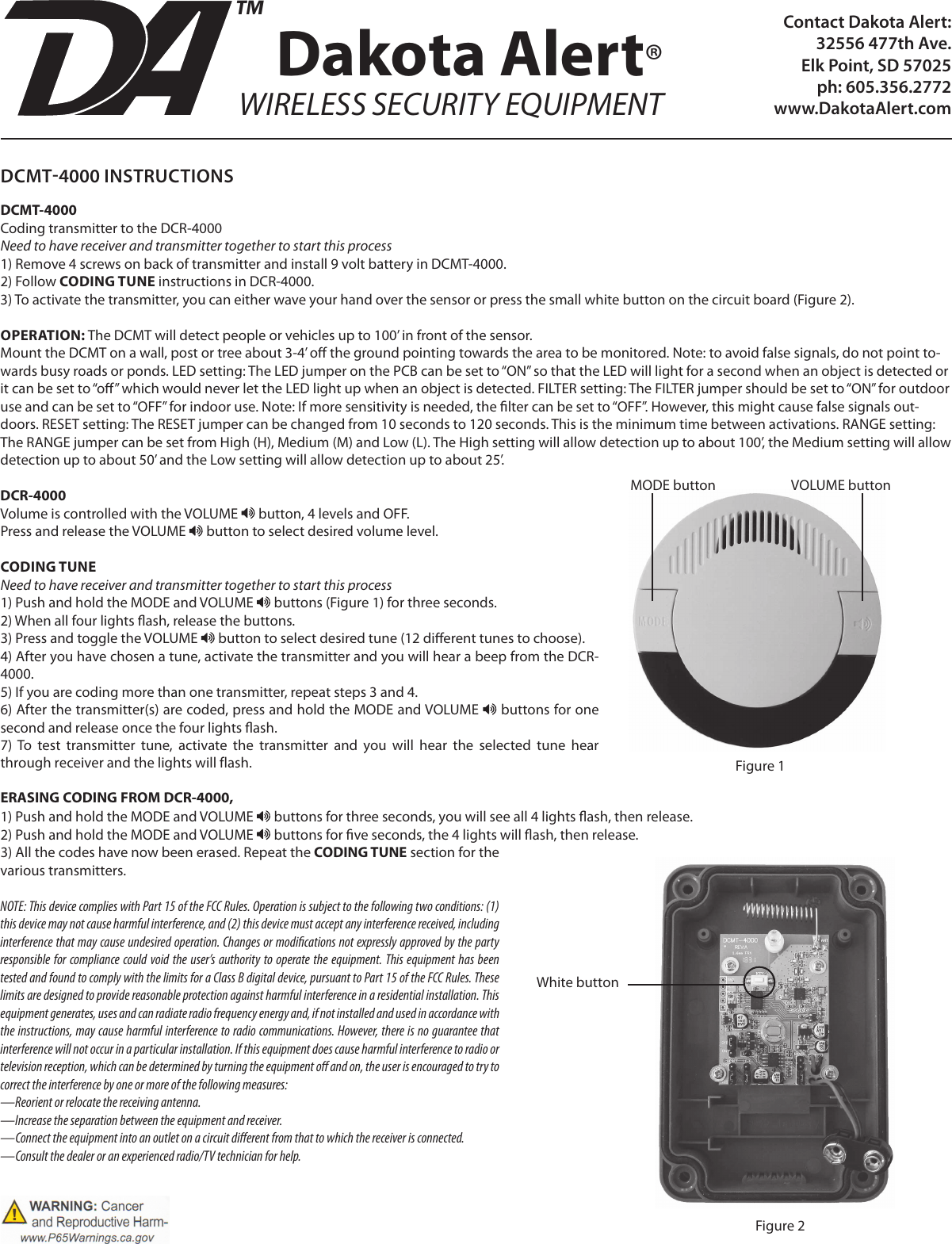 Contact Dakota Alert:32556 477th Ave. Elk Point, SD 57025ph: 605.356.2772www.DakotaAlert.comDCMT4000 INSTRUCTIONSDCMT-4000 Coding transmitter to the DCR-4000Need to have receiver and transmitter together to start this process1) Remove 4 screws on back of transmitter and install 9 volt battery in DCMT-4000.2) Follow CODING TUNE instructions in DCR-4000. 3) To activate the transmitter, you can either wave your hand over the sensor or press the small white button on the circuit board (Figure 2).OPERATION: The DCMT will detect people or vehicles up to 100’ in front of the sensor. Mount the DCMT on a wall, post or tree about 3-4’ o the ground pointing towards the area to be monitored. Note: to avoid false signals, do not point to-wards busy roads or ponds. LED setting: The LED jumper on the PCB can be set to “ON” so that the LED will light for a second when an object is detected or it can be set to “o” which would never let the LED light up when an object is detected. FILTER setting: The FILTER jumper should be set to “ON” for outdoor use and can be set to “OFF” for indoor use. Note: If more sensitivity is needed, the lter can be set to “OFF”. However, this might cause false signals out-doors. RESET setting: The RESET jumper can be changed from 10 seconds to 120 seconds. This is the minimum time between activations. RANGE setting: The RANGE jumper can be set from High (H), Medium (M) and Low (L). The High setting will allow detection up to about 100’, the Medium setting will allow detection up to about 50’ and the Low setting will allow detection up to about 25’.DCR-4000Volume is controlled with the VOLUME   button, 4 levels and OFF.Press and release the VOLUME   button to select desired volume level.CODING TUNENeed to have receiver and transmitter together to start this process1) Push and hold the MODE and VOLUME   buttons (Figure 1) for three seconds.2) When all four lights ash, release the buttons. 3) Press and toggle the VOLUME   button to select desired tune (12 dierent tunes to choose).4) After you have chosen a tune, activate the transmitter and you will hear a beep from the DCR-4000.5) If you are coding more than one transmitter, repeat steps 3 and 4.6) After the transmitter(s) are coded, press and hold the MODE and VOLUME   buttons for one second and release once the four lights ash.7)  To  test  transmitter  tune,  activate  the  transmitter  and  you  will  hear  the  selected  tune  hear through receiver and the lights will flash. ERASING CODING FROM DCR-4000, 1) Push and hold the MODE and VOLUME   buttons for three seconds, you will see all 4 lights ash, then release.2) Push and hold the MODE and VOLUME   buttons for ve seconds, the 4 lights will ash, then release.3) All the codes have now been erased. Repeat the CODING TUNE section for the various transmitters.NOTE: This device complies with Part 15 of the FCC Rules. Operation is subject to the following two conditions: (1) this device may not cause harmful interference, and (2) this device must accept any interference received, including interference that may cause undesired operation. Changes or modications not expressly approved by the party responsible for compliance could void the user’s authority to operate the equipment. This equipment has been tested and found to comply with the limits for a Class B digital device, pursuant to Part 15 of the FCC Rules. These limits are designed to provide reasonable protection against harmful interference in a residential installation. This equipment generates, uses and can radiate radio frequency energy and, if not installed and used in accordance with the instructions, may cause harmful interference to radio communications. However, there is no guarantee that interference will not occur in a particular installation. If this equipment does cause harmful interference to radio or television reception, which can be determined by turning the equipment o and on, the user is encouraged to try to correct the interference by one or more of the following measures:—Reorient or relocate the receiving antenna.—Increase the separation between the equipment and receiver.—Connect the equipment into an outlet on a circuit dierent from that to which the receiver is connected.—Consult the dealer or an experienced radio/TV technician for help.Dakota Alert®WIRELESS SECURITY EQUIPMENTTMMODE button VOLUME buttonFigure 1White buttonFigure 2