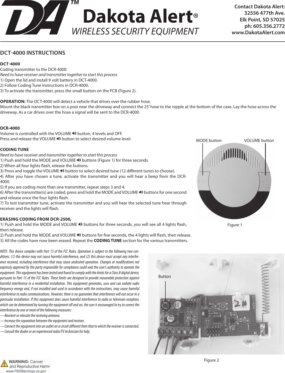 Contact Dakota Alert:32556 477th Ave. Elk Point, SD 57025ph: 605.356.2772www.DakotaAlert.comDCT4000 INSTRUCTIONSDCT4000Coding transmitter to the DCR-4000Need to have receiver and transmitter together to start this process1) Open the lid and install 9 volt battery in DCT-4000.2) Follow Coding Tune instructions in DCR-4000. 3) To activate the transmitter, press the small button on the PCB (Figure 2).OPERATION: The DCT-4000 will detect a vehicle that drives over the rubber hose.Mount the black transmitter box on a post near the driveway and connect the 25’ hose to the nipple at the bottom of the case. Lay the hose across the driveway. As a car drives over the hose a signal will be sent to the DCR-4000.DCR-4000Volume is controlled with the VOLUME   button, 4 levels and OFF.Press and release the VOLUME   button to select desired volume level.CODING TUNENeed to have receiver and transmitter together to start this process1) Push and hold the MODE and VOLUME   buttons (Figure 1) for three seconds.2) When all four lights ash, release the buttons. 3) Press and toggle the VOLUME   button to select desired tune (12 dierent tunes to choose).4)  After  you have  chosen  a  tune, activate the transmitter and you  will  hear  a  beep  from the DCR-4000.5) If you are coding more than one transmitter, repeat steps 3 and 4.6) After the transmitter(s) are coded, press and hold the MODE and VOLUME   buttons for one second and release once the four lights ash.7) To test transmitter tune, activate the transmitter and you will hear the selected tune hear through receiver and the lights will ash.ERASING CODING FROM DCR2500, 1) Push and hold the MODE and VOLUME   buttons for three seconds, you will see all 4 lights ash, then release.2) Push and hold the MODE and VOLUME   buttons for ve seconds, the 4 lights will ash, then release.3) All the codes have now been erased. Repeat the CODING TUNE section for the various transmitters.NOTE: This device complies with Part 15 of the FCC Rules. Operation is subject to the following two con-ditions: (1) this device may not cause harmful interference, and (2) this device must accept any interfer-ence received, including interference that may cause undesired operation. Changes or modications not expressly approved by the party responsible for compliance could void the user’s authority to operate the equipment. This equipment has been tested and found to comply with the limits for a Class B digital device, pursuant to Part 15 of the FCC Rules. These limits are designed to provide reasonable protection against harmful interference in a residential installation.  This equipment generates, uses and can radiate radio frequency energy and, if not installed and used in accordance with the instructions, may cause harmful interference to radio communications. However, there is no guarantee that interference will not occur in a particular installation. If this equipment does cause harmful interference to radio or television reception, which can be determined by turning the equipment o and on, the user is encouraged to try to correct the interference by one or more of the following measures:—Reorient or relocate the receiving antenna.—Increase the separation between the equipment and receiver.—Connect the equipment into an outlet on a circuit dierent from that to which the receiver is connected.—Consult the dealer or an experienced radio/TV technician for help.Dakota Alert®WIRELESS SECURITY EQUIPMENTTMMODE button VOLUME buttonFigure 1ButtonFigure 2