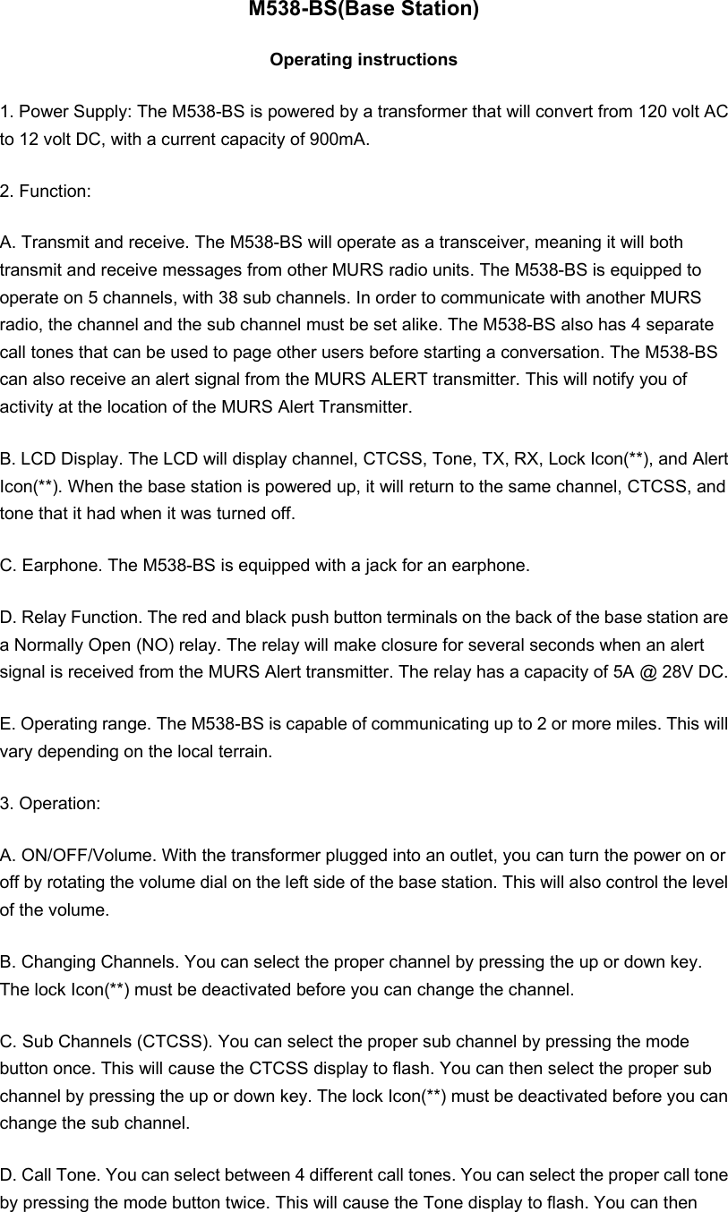 M538-BS(Base Station) Operating instructions 1. Power Supply: The M538-BS is powered by a transformer that will convert from 120 volt AC to 12 volt DC, with a current capacity of 900mA. 2. Function: A. Transmit and receive. The M538-BS will operate as a transceiver, meaning it will both transmit and receive messages from other MURS radio units. The M538-BS is equipped to operate on 5 channels, with 38 sub channels. In order to communicate with another MURS radio, the channel and the sub channel must be set alike. The M538-BS also has 4 separate call tones that can be used to page other users before starting a conversation. The M538-BS can also receive an alert signal from the MURS ALERT transmitter. This will notify you of activity at the location of the MURS Alert Transmitter. B. LCD Display. The LCD will display channel, CTCSS, Tone, TX, RX, Lock Icon(**), and Alert Icon(**). When the base station is powered up, it will return to the same channel, CTCSS, and tone that it had when it was turned off. C. Earphone. The M538-BS is equipped with a jack for an earphone. D. Relay Function. The red and black push button terminals on the back of the base station are a Normally Open (NO) relay. The relay will make closure for several seconds when an alert signal is received from the MURS Alert transmitter. The relay has a capacity of 5A @ 28V DC. E. Operating range. The M538-BS is capable of communicating up to 2 or more miles. This will vary depending on the local terrain. 3. Operation: A. ON/OFF/Volume. With the transformer plugged into an outlet, you can turn the power on or off by rotating the volume dial on the left side of the base station. This will also control the level of the volume.   B. Changing Channels. You can select the proper channel by pressing the up or down key. The lock Icon(**) must be deactivated before you can change the channel.   C. Sub Channels (CTCSS). You can select the proper sub channel by pressing the mode button once. This will cause the CTCSS display to flash. You can then select the proper sub channel by pressing the up or down key. The lock Icon(**) must be deactivated before you can change the sub channel. D. Call Tone. You can select between 4 different call tones. You can select the proper call tone by pressing the mode button twice. This will cause the Tone display to flash. You can then 