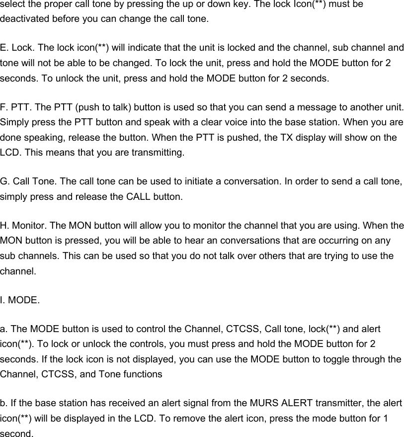 select the proper call tone by pressing the up or down key. The lock Icon(**) must be deactivated before you can change the call tone. E. Lock. The lock icon(**) will indicate that the unit is locked and the channel, sub channel and tone will not be able to be changed. To lock the unit, press and hold the MODE button for 2 seconds. To unlock the unit, press and hold the MODE button for 2 seconds. F. PTT. The PTT (push to talk) button is used so that you can send a message to another unit. Simply press the PTT button and speak with a clear voice into the base station. When you are done speaking, release the button. When the PTT is pushed, the TX display will show on the LCD. This means that you are transmitting. G. Call Tone. The call tone can be used to initiate a conversation. In order to send a call tone, simply press and release the CALL button. H. Monitor. The MON button will allow you to monitor the channel that you are using. When the MON button is pressed, you will be able to hear an conversations that are occurring on any sub channels. This can be used so that you do not talk over others that are trying to use the channel. I. MODE.   a. The MODE button is used to control the Channel, CTCSS, Call tone, lock(**) and alert icon(**). To lock or unlock the controls, you must press and hold the MODE button for 2 seconds. If the lock icon is not displayed, you can use the MODE button to toggle through the Channel, CTCSS, and Tone functions b. If the base station has received an alert signal from the MURS ALERT transmitter, the alert icon(**) will be displayed in the LCD. To remove the alert icon, press the mode button for 1 second.  