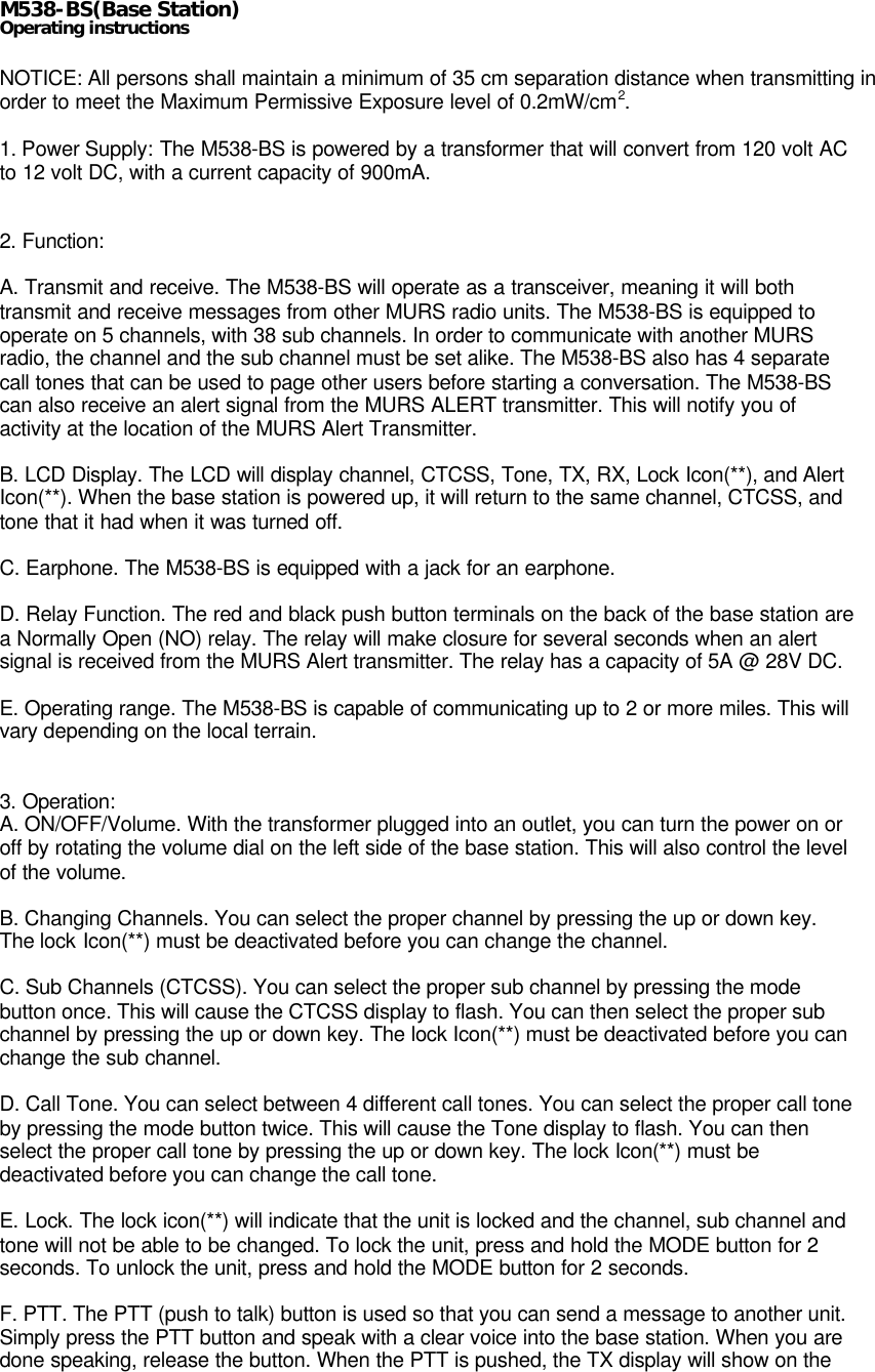 M538-BS(Base Station)Operating instructionsNOTICE: All persons shall maintain a minimum of 35 cm separation distance when transmitting inorder to meet the Maximum Permissive Exposure level of 0.2mW/cm2.1. Power Supply: The M538-BS is powered by a transformer that will convert from 120 volt ACto 12 volt DC, with a current capacity of 900mA.2. Function:A. Transmit and receive. The M538-BS will operate as a transceiver, meaning it will bothtransmit and receive messages from other MURS radio units. The M538-BS is equipped tooperate on 5 channels, with 38 sub channels. In order to communicate with another MURSradio, the channel and the sub channel must be set alike. The M538-BS also has 4 separatecall tones that can be used to page other users before starting a conversation. The M538-BScan also receive an alert signal from the MURS ALERT transmitter. This will notify you ofactivity at the location of the MURS Alert Transmitter.B. LCD Display. The LCD will display channel, CTCSS, Tone, TX, RX, Lock Icon(**), and AlertIcon(**). When the base station is powered up, it will return to the same channel, CTCSS, andtone that it had when it was turned off.C. Earphone. The M538-BS is equipped with a jack for an earphone.D. Relay Function. The red and black push button terminals on the back of the base station area Normally Open (NO) relay. The relay will make closure for several seconds when an alertsignal is received from the MURS Alert transmitter. The relay has a capacity of 5A @ 28V DC.E. Operating range. The M538-BS is capable of communicating up to 2 or more miles. This willvary depending on the local terrain.3. Operation:A. ON/OFF/Volume. With the transformer plugged into an outlet, you can turn the power on oroff by rotating the volume dial on the left side of the base station. This will also control the levelof the volume.B. Changing Channels. You can select the proper channel by pressing the up or down key.The lock Icon(**) must be deactivated before you can change the channel.C. Sub Channels (CTCSS). You can select the proper sub channel by pressing the modebutton once. This will cause the CTCSS display to flash. You can then select the proper subchannel by pressing the up or down key. The lock Icon(**) must be deactivated before you canchange the sub channel.D. Call Tone. You can select between 4 different call tones. You can select the proper call toneby pressing the mode button twice. This will cause the Tone display to flash. You can thenselect the proper call tone by pressing the up or down key. The lock Icon(**) must bedeactivated before you can change the call tone.E. Lock. The lock icon(**) will indicate that the unit is locked and the channel, sub channel andtone will not be able to be changed. To lock the unit, press and hold the MODE button for 2seconds. To unlock the unit, press and hold the MODE button for 2 seconds.F. PTT. The PTT (push to talk) button is used so that you can send a message to another unit.Simply press the PTT button and speak with a clear voice into the base station. When you aredone speaking, release the button. When the PTT is pushed, the TX display will show on the