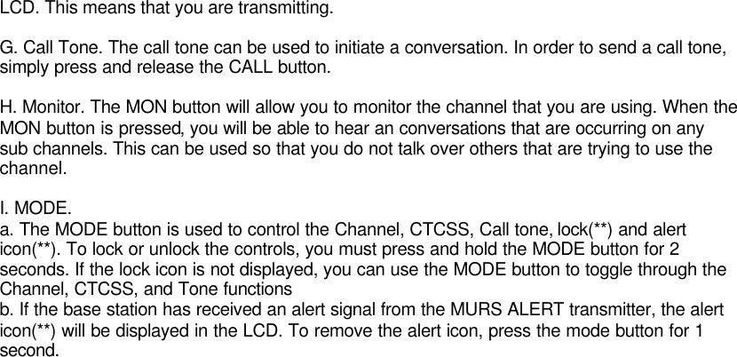 LCD. This means that you are transmitting.G. Call Tone. The call tone can be used to initiate a conversation. In order to send a call tone,simply press and release the CALL button.H. Monitor. The MON button will allow you to monitor the channel that you are using. When theMON button is pressed, you will be able to hear an conversations that are occurring on anysub channels. This can be used so that you do not talk over others that are trying to use thechannel.I. MODE.a. The MODE button is used to control the Channel, CTCSS, Call tone, lock(**) and alerticon(**). To lock or unlock the controls, you must press and hold the MODE button for 2seconds. If the lock icon is not displayed, you can use the MODE button to toggle through theChannel, CTCSS, and Tone functionsb. If the base station has received an alert signal from the MURS ALERT transmitter, the alerticon(**) will be displayed in the LCD. To remove the alert icon, press the mode button for 1second.