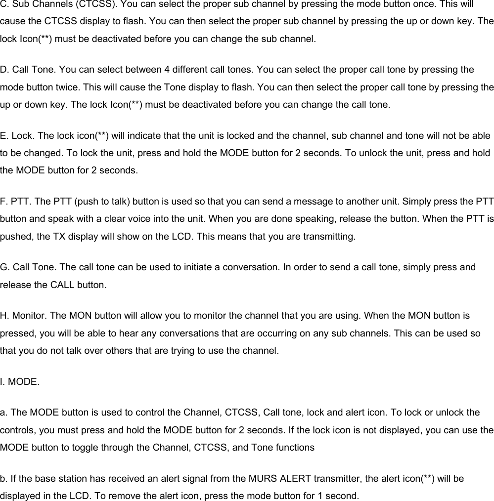 C. Sub Channels (CTCSS). You can select the proper sub channel by pressing the mode button once. This will cause the CTCSS display to flash. You can then select the proper sub channel by pressing the up or down key. The lock Icon(**) must be deactivated before you can change the sub channel. D. Call Tone. You can select between 4 different call tones. You can select the proper call tone by pressing the mode button twice. This will cause the Tone display to flash. You can then select the proper call tone by pressing the up or down key. The lock Icon(**) must be deactivated before you can change the call tone. E. Lock. The lock icon(**) will indicate that the unit is locked and the channel, sub channel and tone will not be able to be changed. To lock the unit, press and hold the MODE button for 2 seconds. To unlock the unit, press and hold the MODE button for 2 seconds. F. PTT. The PTT (push to talk) button is used so that you can send a message to another unit. Simply press the PTT button and speak with a clear voice into the unit. When you are done speaking, release the button. When the PTT is pushed, the TX display will show on the LCD. This means that you are transmitting. G. Call Tone. The call tone can be used to initiate a conversation. In order to send a call tone, simply press and release the CALL button. H. Monitor. The MON button will allow you to monitor the channel that you are using. When the MON button is pressed, you will be able to hear any conversations that are occurring on any sub channels. This can be used so that you do not talk over others that are trying to use the channel. I. MODE.   a. The MODE button is used to control the Channel, CTCSS, Call tone, lock and alert icon. To lock or unlock the controls, you must press and hold the MODE button for 2 seconds. If the lock icon is not displayed, you can use the MODE button to toggle through the Channel, CTCSS, and Tone functions b. If the base station has received an alert signal from the MURS ALERT transmitter, the alert icon(**) will be displayed in the LCD. To remove the alert icon, press the mode button for 1 second.   