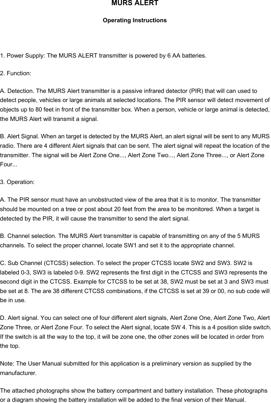 MURS ALERT Operating Instructions   1. Power Supply: The MURS ALERT transmitter is powered by 6 AA batteries. 2. Function: A. Detection. The MURS Alert transmitter is a passive infrared detector (PIR) that will can used to detect people, vehicles or large animals at selected locations. The PIR sensor will detect movement of objects up to 80 feet in front of the transmitter box. When a person, vehicle or large animal is detected, the MURS Alert will transmit a signal. B. Alert Signal. When an target is detected by the MURS Alert, an alert signal will be sent to any MURS radio. There are 4 different Alert signals that can be sent. The alert signal will repeat the location of the transmitter. The signal will be Alert Zone One..., Alert Zone Two..., Alert Zone Three..., or Alert Zone Four... 3. Operation: A. The PIR sensor must have an unobstructed view of the area that it is to monitor. The transmitter should be mounted on a tree or post about 20 feet from the area to be monitored. When a target is detected by the PIR, it will cause the transmitter to send the alert signal. B. Channel selection. The MURS Alert transmitter is capable of transmitting on any of the 5 MURS channels. To select the proper channel, locate SW1 and set it to the appropriate channel. C. Sub Channel (CTCSS) selection. To select the proper CTCSS locate SW2 and SW3. SW2 is labeled 0-3, SW3 is labeled 0-9. SW2 represents the first digit in the CTCSS and SW3 represents the second digit in the CTCSS. Example for CTCSS to be set at 38, SW2 must be set at 3 and SW3 must be set at 8. The are 38 different CTCSS combinations, if the CTCSS is set at 39 or 00, no sub code will be in use. D. Alert signal. You can select one of four different alert signals, Alert Zone One, Alert Zone Two, Alert Zone Three, or Alert Zone Four. To select the Alert signal, locate SW 4. This is a 4 position slide switch. If the switch is all the way to the top, it will be zone one, the other zones will be located in order from the top. Note: The User Manual submitted for this application is a preliminary version as supplied by the manufacturer.  The attached photographs show the battery compartment and battery installation. These photographs or a diagram showing the battery installation will be added to the final version of their Manual. 